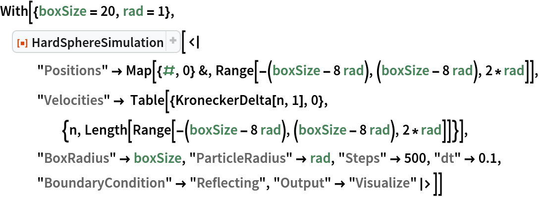 With[{boxSize = 20, rad = 1}, ResourceFunction["HardSphereSimulation", ResourceVersion->"2.0.0"][<|
   "Positions" -> Map[{#, 0} &, Range[-(boxSize - 8 rad), (boxSize - 8 rad), 2*rad]], "Velocities" -> Table[{KroneckerDelta[n, 1], 0}, {n, Length[Range[-(boxSize - 8 rad), (boxSize - 8 rad), 2*rad]]}],
   "BoxRadius" -> boxSize, "ParticleRadius" -> rad, "Steps" -> 500, "dt" -> 0.1, "BoundaryCondition" -> "Reflecting", "Output" -> "Visualize"|>]]
