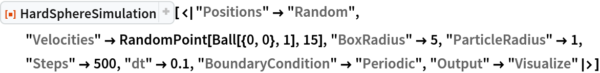 ResourceFunction["HardSphereSimulation", ResourceVersion->"2.0.0"][<|"Positions" -> "Random", "Velocities" -> RandomPoint[Ball[{0, 0}, 1], 15], "BoxRadius" -> 5, "ParticleRadius" -> 1, "Steps" -> 500, "dt" -> 0.1, "BoundaryCondition" -> "Periodic", "Output" -> "Visualize"|>]