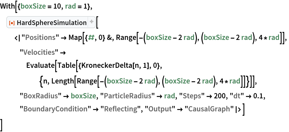 With[{boxSize = 10, rad = 1},
 ResourceFunction["HardSphereSimulation"][
  <|"Positions" -> Map[{#, 0} &, Range[-(boxSize - 2 rad), (boxSize - 2 rad), 4*rad]],
   "Velocities" -> Evaluate[
     Table[{KroneckerDelta[n, 1], 0}, {n, Length[Range[-(boxSize - 2 rad), (boxSize - 2 rad), 4*rad]]}]],
   "BoxRadius" -> boxSize, "ParticleRadius" -> rad, "Steps" -> 200, "dt" -> 0.1, "BoundaryCondition" -> "Reflecting", "Output" -> "CausalGraph"|>]
 ]
