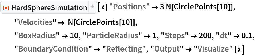 ResourceFunction["HardSphereSimulation", ResourceVersion->"2.0.0"][<|"Positions" -> 3 N[CirclePoints[10]], "Velocities" -> N[CirclePoints[10]],
  "BoxRadius" -> 10, "ParticleRadius" -> 1, "Steps" -> 200, "dt" -> 0.1, "BoundaryCondition" -> "Reflecting", "Output" -> "Visualize"|>]