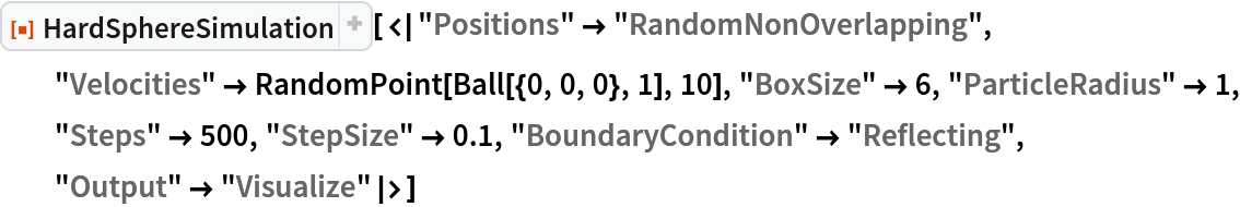 ResourceFunction["HardSphereSimulation", ResourceVersion->"2.0.1"][<|"Positions" -> "RandomNonOverlapping", "Velocities" -> RandomPoint[Ball[{0, 0, 0}, 1], 10], "BoxSize" -> 6,
   "ParticleRadius" -> 1, "Steps" -> 500, "StepSize" -> 0.1, "BoundaryCondition" -> "Reflecting", "Output" -> "Visualize"|>]