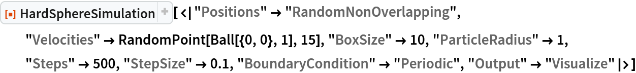 ResourceFunction["HardSphereSimulation", ResourceVersion->"2.0.1"][<|"Positions" -> "RandomNonOverlapping", "Velocities" -> RandomPoint[Ball[{0, 0}, 1], 15], "BoxSize" -> 10, "ParticleRadius" -> 1, "Steps" -> 500, "StepSize" -> 0.1, "BoundaryCondition" -> "Periodic", "Output" -> "Visualize"|>]