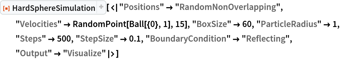 ResourceFunction["HardSphereSimulation", ResourceVersion->"2.0.1"][<|"Positions" -> "RandomNonOverlapping", "Velocities" -> RandomPoint[Ball[{0}, 1], 15], "BoxSize" -> 60, "ParticleRadius" -> 1, "Steps" -> 500, "StepSize" -> 0.1, "BoundaryCondition" -> "Reflecting", "Output" -> "Visualize"|>]