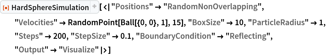 ResourceFunction["HardSphereSimulation", ResourceVersion->"2.0.1"][<|"Positions" -> "RandomNonOverlapping", "Velocities" -> RandomPoint[Ball[{0, 0}, 1], 15], "BoxSize" -> 10, "ParticleRadius" -> 1, "Steps" -> 200, "StepSize" -> 0.1, "BoundaryCondition" -> "Reflecting", "Output" -> "Visualize"|>]