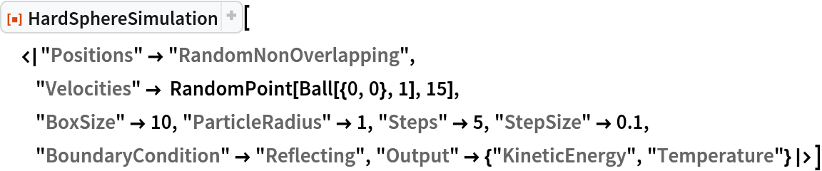 ResourceFunction["HardSphereSimulation"][
 <|"Positions" -> "RandomNonOverlapping",
  "Velocities" -> RandomPoint[Ball[{0, 0}, 1], 15],
  "BoxSize" -> 10, "ParticleRadius" -> 1, "Steps" -> 5, "StepSize" -> 0.1, "BoundaryCondition" -> "Reflecting", "Output" -> {"KineticEnergy", "Temperature"}|>]