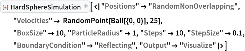 ResourceFunction["HardSphereSimulation", ResourceVersion->"2.0.1"][<|"Positions" -> "RandomNonOverlapping", "Velocities" -> RandomPoint[Ball[{0, 0}], 25],
  "BoxSize" -> 10, "ParticleRadius" -> 1, "Steps" -> 10, "StepSize" -> 0.1, "BoundaryCondition" -> "Reflecting", "Output" -> "Visualize"|>]