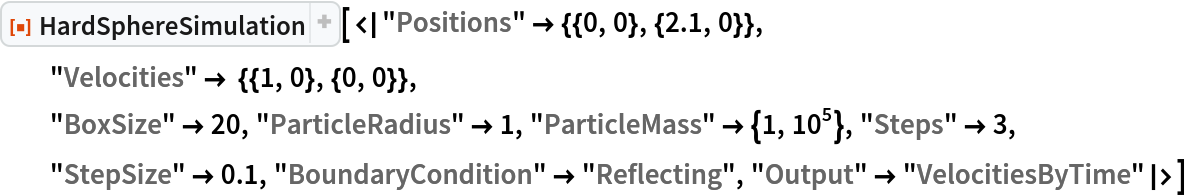 ResourceFunction[
 "HardSphereSimulation"][<|"Positions" -> {{0, 0}, {2.1, 0}},
  "Velocities" -> {{1, 0}, {0, 0}},
  "BoxSize" -> 20, "ParticleRadius" -> 1, "ParticleMass" -> {1, 10^5},
   "Steps" -> 3, "StepSize" -> 0.1, "BoundaryCondition" -> "Reflecting", "Output" -> "VelocitiesByTime"|>]