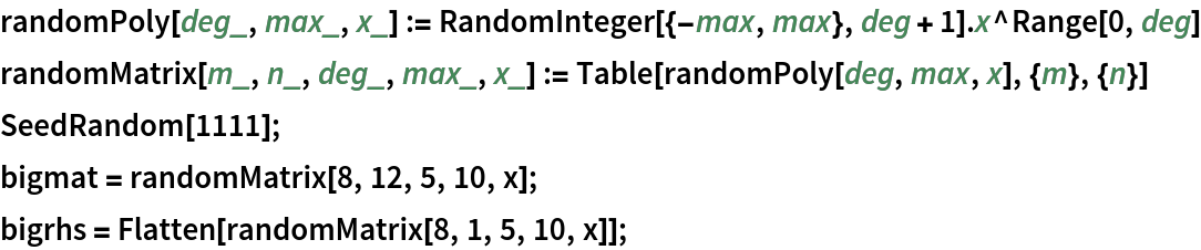 randomPoly[deg_, max_, x_] := RandomInteger[{-max, max}, deg + 1] . x^Range[0, deg]
randomMatrix[m_, n_, deg_, max_, x_] := Table[randomPoly[deg, max, x], {m}, {n}]
SeedRandom[1111];
bigmat = randomMatrix[8, 12, 5, 10, x];
bigrhs = Flatten[randomMatrix[8, 1, 5, 10, x]];