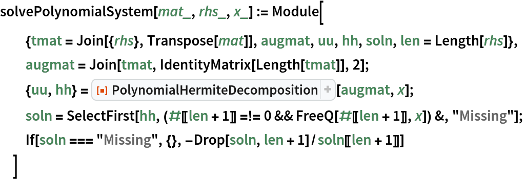 solvePolynomialSystem[mat_, rhs_, x_] := Module[
  {tmat = Join[{rhs}, Transpose[mat]], augmat, uu, hh, soln, len = Length[rhs]},
  augmat = Join[tmat, IdentityMatrix[Length[tmat]], 2];
  {uu, hh} = ResourceFunction["PolynomialHermiteDecomposition"][augmat, x];
  soln = SelectFirst[hh, (#[[len + 1]] =!= 0 && FreeQ[#[[len + 1]], x]) &, "Missing"];
  If[soln === "Missing", {}, -Drop[soln, len + 1]/soln[[len + 1]]]
  ]