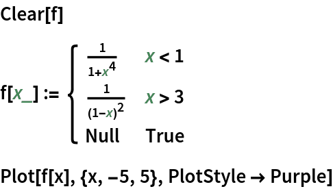 Clear[f]
f[x_] := \!\(\*
TagBox[GridBox[{
{"\[Piecewise]", GridBox[{
{
FractionBox["1", 
RowBox[{"1", "+", 
SuperscriptBox["x", "4"]}]], 
RowBox[{"x", "<", "1"}]},
{
FractionBox["1", 
SuperscriptBox[
RowBox[{"(", 
RowBox[{"1", "-", "x"}], ")"}], "2"]], 
RowBox[{"x", ">", "3"}]},
{"Null", "True"}
},
AllowedDimensions->{2, Automatic},
Editable->True,
GridBoxAlignment->{"Columns" -> {{Left}}, "ColumnsIndexed" -> {}, "Rows" -> {{Baseline}}, "RowsIndexed" -> {}},
GridBoxItemSize->{"Columns" -> {{Automatic}}, "ColumnsIndexed" -> {}, "Rows" -> {{1.}}, "RowsIndexed" -> {}},
GridBoxSpacings->{"Columns" -> {
Offset[0.27999999999999997`], {
Offset[0.84]}, 
Offset[0.27999999999999997`]}, "ColumnsIndexed" -> {}, "Rows" -> {
Offset[0.2], {
Offset[0.4]}, 
Offset[0.2]}, "RowsIndexed" -> {}},
Selectable->True]}
},
GridBoxAlignment->{"Columns" -> {{Left}}, "ColumnsIndexed" -> {}, "Rows" -> {{Baseline}}, "RowsIndexed" -> {}},
GridBoxItemSize->{"Columns" -> {{Automatic}}, "ColumnsIndexed" -> {}, "Rows" -> {{1.}}, "RowsIndexed" -> {}},
GridBoxSpacings->{"Columns" -> {
Offset[0.27999999999999997`], {
Offset[0.35]}, 
Offset[0.27999999999999997`]}, "ColumnsIndexed" -> {}, "Rows" -> {
Offset[0.2], {
Offset[0.4]}, 
Offset[0.2]}, "RowsIndexed" -> {}}],
"Piecewise",
DeleteWithContents->True,
Editable->False,
SelectWithContents->True,
Selectable->False,
StripWrapperBoxes->True]\)
Plot[f[x], {x, -5, 5}, PlotStyle -> Purple]