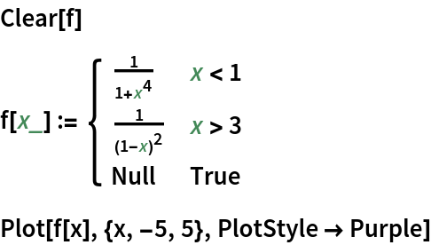 Clear[f]
f[x_] := \!\(\*
TagBox[GridBox[{
{"\[Piecewise]", GridBox[{
{
FractionBox["1", 
RowBox[{"1", "+", 
SuperscriptBox["x", "4"]}]], 
RowBox[{"x", "<", "1"}]},
{
FractionBox["1", 
SuperscriptBox[
RowBox[{"(", 
RowBox[{"1", "-", "x"}], ")"}], "2"]], 
RowBox[{"x", ">", "3"}]},
{"Null", "True"}
},
AllowedDimensions->{2, Automatic},
Editable->True,
GridBoxAlignment->{
         "Columns" -> {{Left}}, "ColumnsIndexed" -> {}, "Rows" -> {{Baseline}}, "RowsIndexed" -> {}},
GridBoxItemSize->{
         "Columns" -> {{Automatic}}, "ColumnsIndexed" -> {}, "Rows" -> {{1.}}, "RowsIndexed" -> {}},
GridBoxSpacings->{"Columns" -> {
Offset[0.27999999999999997`], {
Offset[0.84]}, 
Offset[0.27999999999999997`]}, "ColumnsIndexed" -> {}, "Rows" -> {
Offset[0.2], {
Offset[0.4]}, 
Offset[0.2]}, "RowsIndexed" -> {}},
Selectable->True]}
},
GridBoxAlignment->{
      "Columns" -> {{Left}}, "ColumnsIndexed" -> {}, "Rows" -> {{Baseline}}, "RowsIndexed" -> {}},
GridBoxItemSize->{
      "Columns" -> {{Automatic}}, "ColumnsIndexed" -> {}, "Rows" -> {{1.}}, "RowsIndexed" -> {}},
GridBoxSpacings->{"Columns" -> {
Offset[0.27999999999999997`], {
Offset[0.35]}, 
Offset[0.27999999999999997`]}, "ColumnsIndexed" -> {}, "Rows" -> {
Offset[0.2], {
Offset[0.4]}, 
Offset[0.2]}, "RowsIndexed" -> {}}],
"Piecewise",
DeleteWithContents->True,
Editable->False,
SelectWithContents->True,
Selectable->False,
StripWrapperBoxes->True]\)
Plot[f[x], {x, -5, 5}, PlotStyle -> Purple]