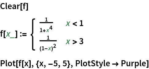 Clear[f]
f[x_] := \!\(\*
TagBox[GridBox[{
{"\[Piecewise]", GridBox[{
{
FractionBox["1", 
RowBox[{"1", "+", 
SuperscriptBox["x", "4"]}]], 
RowBox[{"x", "<", "1"}]},
{
FractionBox["1", 
SuperscriptBox[
RowBox[{"(", 
RowBox[{"1", "-", "x"}], ")"}], "2"]], 
RowBox[{"x", ">", "3"}]}
},
AllowedDimensions->{2, Automatic},
Editable->True,
GridBoxAlignment->{
         "Columns" -> {{Left}}, "ColumnsIndexed" -> {}, "Rows" -> {{Baseline}}, "RowsIndexed" -> {}},
GridBoxItemSize->{
         "Columns" -> {{Automatic}}, "ColumnsIndexed" -> {}, "Rows" -> {{1.}}, "RowsIndexed" -> {}},
GridBoxSpacings->{"Columns" -> {
Offset[0.27999999999999997`], {
Offset[0.84]}, 
Offset[0.27999999999999997`]}, "ColumnsIndexed" -> {}, "Rows" -> {
Offset[0.2], {
Offset[0.4]}, 
Offset[0.2]}, "RowsIndexed" -> {}},
Selectable->True]}
},
GridBoxAlignment->{
      "Columns" -> {{Left}}, "ColumnsIndexed" -> {}, "Rows" -> {{Baseline}}, "RowsIndexed" -> {}},
GridBoxItemSize->{
      "Columns" -> {{Automatic}}, "ColumnsIndexed" -> {}, "Rows" -> {{1.}}, "RowsIndexed" -> {}},
GridBoxSpacings->{"Columns" -> {
Offset[0.27999999999999997`], {
Offset[0.35]}, 
Offset[0.27999999999999997`]}, "ColumnsIndexed" -> {}, "Rows" -> {
Offset[0.2], {
Offset[0.4]}, 
Offset[0.2]}, "RowsIndexed" -> {}}],
"Piecewise",
DeleteWithContents->True,
Editable->False,
SelectWithContents->True,
Selectable->False,
StripWrapperBoxes->True]\)
Plot[f[x], {x, -5, 5}, PlotStyle -> Purple]