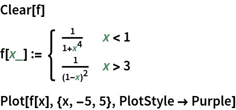 Clear[f]
f[x_] := \!\(\*
TagBox[GridBox[{
{"\[Piecewise]", GridBox[{
{
FractionBox["1", 
RowBox[{"1", "+", 
SuperscriptBox["x", "4"]}]], 
RowBox[{"x", "<", "1"}]},
{
FractionBox["1", 
SuperscriptBox[
RowBox[{"(", 
RowBox[{"1", "-", "x"}], ")"}], "2"]], 
RowBox[{"x", ">", "3"}]}
},
AllowedDimensions->{2, Automatic},
Editable->True,
GridBoxAlignment->{"Columns" -> {{Left}}, "ColumnsIndexed" -> {}, "Rows" -> {{Baseline}}, "RowsIndexed" -> {}},
GridBoxItemSize->{"Columns" -> {{Automatic}}, "ColumnsIndexed" -> {}, "Rows" -> {{1.}}, "RowsIndexed" -> {}},
GridBoxSpacings->{"Columns" -> {
Offset[
            0.27999999999999997`], {
Offset[0.84]}, 
Offset[0.27999999999999997`]}, "ColumnsIndexed" -> {}, "Rows" -> {
Offset[0.2], {
Offset[0.4]}, 
Offset[0.2]}, "RowsIndexed" -> {}},
Selectable->True]}
},
GridBoxAlignment->{"Columns" -> {{Left}}, "ColumnsIndexed" -> {}, "Rows" -> {{Baseline}}, "RowsIndexed" -> {}},
GridBoxItemSize->{"Columns" -> {{Automatic}}, "ColumnsIndexed" -> {}, "Rows" -> {{1.}}, "RowsIndexed" -> {}},
GridBoxSpacings->{"Columns" -> {
Offset[
         0.27999999999999997`], {
Offset[0.35]}, 
Offset[0.27999999999999997`]}, "ColumnsIndexed" -> {}, "Rows" -> {
Offset[0.2], {
Offset[0.4]}, 
Offset[0.2]}, "RowsIndexed" -> {}}],
"Piecewise",
DeleteWithContents->True,
Editable->False,
SelectWithContents->True,
Selectable->False,
StripWrapperBoxes->True]\)
Plot[f[x], {x, -5, 5}, PlotStyle -> Purple]