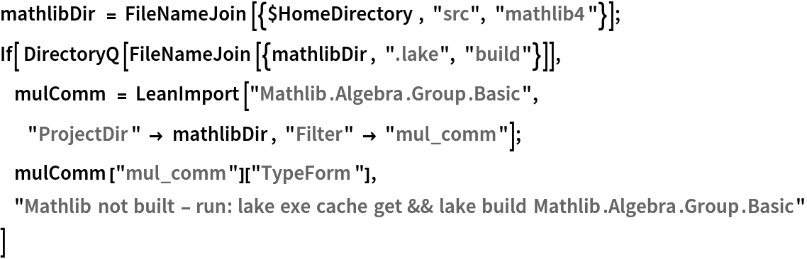 mathlibDir = FileNameJoin[{$HomeDirectory, "src", "mathlib4"}];
If[ DirectoryQ[FileNameJoin[{mathlibDir, ".lake", "build"}]],
     mulComm = LeanImport["Mathlib.Algebra.Group.Basic",
           "ProjectDir" -> mathlibDir, "Filter" -> "mul_comm"];
     mulComm["mul_comm"]["TypeForm"],
     "Mathlib not built - run: lake exe cache get && lake build Mathlib.Algebra.Group.Basic"
 ]