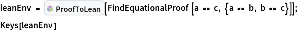 leanEnv = InterpretationBox[FrameBox[TagBox[TooltipBox[PaneBox[GridBox[List[List[GraphicsBox[List[Thickness[0.0025`], List[FaceForm[List[RGBColor[0.9607843137254902`, 0.5058823529411764`, 0.19607843137254902`], Opacity[1.`]]], FilledCurveBox[List[List[List[0, 2, 0], List[0, 1, 0], List[0, 1, 0], List[0, 1, 0], List[0, 1, 0]], List[List[0, 2, 0], List[0, 1, 0], List[0, 1, 0], List[0, 1, 0], List[0, 1, 0]], List[List[0, 2, 0], List[0, 1, 0], List[0, 1, 0], List[0, 1, 0], List[0, 1, 0], List[0, 1, 0]], List[List[0, 2, 0], List[1, 3, 3], List[0, 1, 0], List[1, 3, 3], List[0, 1, 0], List[1, 3, 3], List[0, 1, 0], List[1, 3, 3], List[1, 3, 3], List[0, 1, 0], List[1, 3, 3], List[0, 1, 0], List[1, 3, 3]]], List[List[List[205.`, 22.863691329956055`], List[205.`, 212.31669425964355`], List[246.01799774169922`, 235.99870109558105`], List[369.0710144042969`, 307.0436840057373`], List[369.0710144042969`, 117.59068870544434`], List[205.`, 22.863691329956055`]], List[List[30.928985595703125`, 307.0436840057373`], List[153.98200225830078`, 235.99870109558105`], List[195.`, 212.31669425964355`], List[195.`, 22.863691329956055`], List[30.928985595703125`, 117.59068870544434`], List[30.928985595703125`, 307.0436840057373`]], List[List[200.`, 410.42970085144043`], List[364.0710144042969`, 315.7036876678467`], List[241.01799774169922`, 244.65868949890137`], List[200.`, 220.97669792175293`], List[158.98200225830078`, 244.65868949890137`], List[35.928985595703125`, 315.7036876678467`], List[200.`, 410.42970085144043`]], List[List[376.5710144042969`, 320.03370475769043`], List[202.5`, 420.53370475769043`], List[200.95300006866455`, 421.42667961120605`], List[199.04699993133545`, 421.42667961120605`], List[197.5`, 420.53370475769043`], List[23.428985595703125`, 320.03370475769043`], List[21.882003784179688`, 319.1406993865967`], List[20.928985595703125`, 317.4896984100342`], List[20.928985595703125`, 315.7036876678467`], List[20.928985595703125`, 114.70369529724121`], List[20.928985595703125`, 112.91769218444824`], List[21.882003784179688`, 111.26669120788574`], List[23.428985595703125`, 110.37369346618652`], List[197.5`, 9.87369155883789`], List[198.27300024032593`, 9.426692008972168`], List[199.13700008392334`, 9.203690528869629`], List[200.`, 9.203690528869629`], List[200.86299991607666`, 9.203690528869629`], List[201.72699999809265`, 9.426692008972168`], List[202.5`, 9.87369155883789`], List[376.5710144042969`, 110.37369346618652`], List[378.1179962158203`, 111.26669120788574`], List[379.0710144042969`, 112.91769218444824`], List[379.0710144042969`, 114.70369529724121`], List[379.0710144042969`, 315.7036876678467`], List[379.0710144042969`, 317.4896984100342`], List[378.1179962158203`, 319.1406993865967`], List[376.5710144042969`, 320.03370475769043`]]]]], List[FaceForm[List[RGBColor[0.5529411764705883`, 0.6745098039215687`, 0.8117647058823529`], Opacity[1.`]]], FilledCurveBox[List[List[List[0, 2, 0], List[0, 1, 0], List[0, 1, 0], List[0, 1, 0]]], List[List[List[44.92900085449219`, 282.59088134765625`], List[181.00001525878906`, 204.0298843383789`], List[181.00001525878906`, 46.90887451171875`], List[44.92900085449219`, 125.46986389160156`], List[44.92900085449219`, 282.59088134765625`]]]]], List[FaceForm[List[RGBColor[0.6627450980392157`, 0.803921568627451`, 0.5686274509803921`], Opacity[1.`]]], FilledCurveBox[List[List[List[0, 2, 0], List[0, 1, 0], List[0, 1, 0], List[0, 1, 0]]], List[List[List[355.0710144042969`, 282.59088134765625`], List[355.0710144042969`, 125.46986389160156`], List[219.`, 46.90887451171875`], List[219.`, 204.0298843383789`], List[355.0710144042969`, 282.59088134765625`]]]]], List[FaceForm[List[RGBColor[0.6901960784313725`, 0.5882352941176471`, 0.8117647058823529`], Opacity[1.`]]], FilledCurveBox[List[List[List[0, 2, 0], List[0, 1, 0], List[0, 1, 0], List[0, 1, 0]]], List[List[List[200.`, 394.0606994628906`], List[336.0710144042969`, 315.4997024536133`], List[200.`, 236.93968200683594`], List[63.928985595703125`, 315.4997024536133`], List[200.`, 394.0606994628906`]]]]]], List[Rule[BaselinePosition, Scaled[0.15`]], Rule[ImageSize, 10], Rule[ImageSize, 15]]], StyleBox[RowBox[List["ProofToLean", " "]], Rule[ShowAutoStyles, False], Rule[ShowStringCharacters, False], Rule[FontSize, Times[0.9`, Inherited]], Rule[FontColor, GrayLevel[0.1`]]]]], Rule[GridBoxSpacings, List[Rule["Columns", List[List[0.25`]]]]]], Rule[Alignment, List[Left, Baseline]], Rule[BaselinePosition, Baseline], Rule[FrameMargins, List[List[3, 0], List[0, 0]]], Rule[BaseStyle, List[Rule[LineSpacing, List[0, 0]], Rule[LineBreakWithin, False]]]], RowBox[List["PacletSymbol", "[", RowBox[List["\"Wolfram/LeanLink\"", ",", "\"Wolfram`LeanLink`ProofToLean\""]], "]"]], Rule[TooltipStyle, List[Rule[ShowAutoStyles, True], Rule[ShowStringCharacters, True]]]], Function[Annotation[Slot[1], Style[Defer[PacletSymbol["Wolfram/LeanLink", "Wolfram`LeanLink`ProofToLean"]], Rule[ShowStringCharacters, True]], "Tooltip"]]], Rule[Background, RGBColor[0.968`, 0.976`, 0.984`]], Rule[BaselinePosition, Baseline], Rule[DefaultBaseStyle, List[]], Rule[FrameMargins, List[List[0, 0], List[1, 1]]], Rule[FrameStyle, RGBColor[0.831`, 0.847`, 0.85`]], Rule[RoundingRadius, 4]], PacletSymbol["Wolfram/LeanLink", "Wolfram`LeanLink`ProofToLean"], Rule[Selectable, False], Rule[SelectWithContents, True], Rule[BoxID, "PacletSymbolBox"]][
   FindEquationalProof[a == c, {a == b, b == c}]];
Keys[leanEnv]