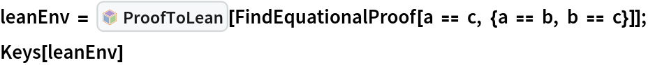 leanEnv = InterpretationBox[FrameBox[TagBox[TooltipBox[PaneBox[GridBox[List[List[GraphicsBox[List[Thickness[0.0025`], List[FaceForm[List[RGBColor[0.9607843137254902`, 0.5058823529411764`, 0.19607843137254902`], Opacity[1.`]]], FilledCurveBox[List[List[List[0, 2, 0], List[0, 1, 0], List[0, 1, 0], List[0, 1, 0], List[0, 1, 0]], List[List[0, 2, 0], List[0, 1, 0], List[0, 1, 0], List[0, 1, 0], List[0, 1, 0]], List[List[0, 2, 0], List[0, 1, 0], List[0, 1, 0], List[0, 1, 0], List[0, 1, 0], List[0, 1, 0]], List[List[0, 2, 0], List[1, 3, 3], List[0, 1, 0], List[1, 3, 3], List[0, 1, 0], List[1, 3, 3], List[0, 1, 0], List[1, 3, 3], List[1, 3, 3], List[0, 1, 0], List[1, 3, 3], List[0, 1, 0], List[1, 3, 3]]], List[List[List[205.`, 22.863691329956055`], List[205.`, 212.31669425964355`], List[246.01799774169922`, 235.99870109558105`], List[369.0710144042969`, 307.0436840057373`], List[369.0710144042969`, 117.59068870544434`], List[205.`, 22.863691329956055`]], List[List[30.928985595703125`, 307.0436840057373`], List[153.98200225830078`, 235.99870109558105`], List[195.`, 212.31669425964355`], List[195.`, 22.863691329956055`], List[30.928985595703125`, 117.59068870544434`], List[30.928985595703125`, 307.0436840057373`]], List[List[200.`, 410.42970085144043`], List[364.0710144042969`, 315.7036876678467`], List[241.01799774169922`, 244.65868949890137`], List[200.`, 220.97669792175293`], List[158.98200225830078`, 244.65868949890137`], List[35.928985595703125`, 315.7036876678467`], List[200.`, 410.42970085144043`]], List[List[376.5710144042969`, 320.03370475769043`], List[202.5`, 420.53370475769043`], List[200.95300006866455`, 421.42667961120605`], List[199.04699993133545`, 421.42667961120605`], List[197.5`, 420.53370475769043`], List[23.428985595703125`, 320.03370475769043`], List[21.882003784179688`, 319.1406993865967`], List[20.928985595703125`, 317.4896984100342`], List[20.928985595703125`, 315.7036876678467`], List[20.928985595703125`, 114.70369529724121`], List[20.928985595703125`, 112.91769218444824`], List[21.882003784179688`, 111.26669120788574`], List[23.428985595703125`, 110.37369346618652`], List[197.5`, 9.87369155883789`], List[198.27300024032593`, 9.426692008972168`], List[199.13700008392334`, 9.203690528869629`], List[200.`, 9.203690528869629`], List[200.86299991607666`, 9.203690528869629`], List[201.72699999809265`, 9.426692008972168`], List[202.5`, 9.87369155883789`], List[376.5710144042969`, 110.37369346618652`], List[378.1179962158203`, 111.26669120788574`], List[379.0710144042969`, 112.91769218444824`], List[379.0710144042969`, 114.70369529724121`], List[379.0710144042969`, 315.7036876678467`], List[379.0710144042969`, 317.4896984100342`], List[378.1179962158203`, 319.1406993865967`], List[376.5710144042969`, 320.03370475769043`]]]]], List[FaceForm[List[RGBColor[0.5529411764705883`, 0.6745098039215687`, 0.8117647058823529`], Opacity[1.`]]], FilledCurveBox[List[List[List[0, 2, 0], List[0, 1, 0], List[0, 1, 0], List[0, 1, 0]]], List[List[List[44.92900085449219`, 282.59088134765625`], List[181.00001525878906`, 204.0298843383789`], List[181.00001525878906`, 46.90887451171875`], List[44.92900085449219`, 125.46986389160156`], List[44.92900085449219`, 282.59088134765625`]]]]], List[FaceForm[List[RGBColor[0.6627450980392157`, 0.803921568627451`, 0.5686274509803921`], Opacity[1.`]]], FilledCurveBox[List[List[List[0, 2, 0], List[0, 1, 0], List[0, 1, 0], List[0, 1, 0]]], List[List[List[355.0710144042969`, 282.59088134765625`], List[355.0710144042969`, 125.46986389160156`], List[219.`, 46.90887451171875`], List[219.`, 204.0298843383789`], List[355.0710144042969`, 282.59088134765625`]]]]], List[FaceForm[List[RGBColor[0.6901960784313725`, 0.5882352941176471`, 0.8117647058823529`], Opacity[1.`]]], FilledCurveBox[List[List[List[0, 2, 0], List[0, 1, 0], List[0, 1, 0], List[0, 1, 0]]], List[List[List[200.`, 394.0606994628906`], List[336.0710144042969`, 315.4997024536133`], List[200.`, 236.93968200683594`], List[63.928985595703125`, 315.4997024536133`], List[200.`, 394.0606994628906`]]]]]], List[Rule[BaselinePosition, Scaled[0.15`]], Rule[ImageSize, 10], Rule[ImageSize, 15]]], StyleBox[RowBox[List["ProofToLean", " "]], Rule[ShowAutoStyles, False], Rule[ShowStringCharacters, False], Rule[FontSize, Times[0.9`, Inherited]], Rule[FontColor, GrayLevel[0.1`]]]]], Rule[GridBoxSpacings, List[Rule["Columns", List[List[0.25`]]]]]], Rule[Alignment, List[Left, Baseline]], Rule[BaselinePosition, Baseline], Rule[FrameMargins, List[List[3, 0], List[0, 0]]], Rule[BaseStyle, List[Rule[LineSpacing, List[0, 0]], Rule[LineBreakWithin, False]]]], RowBox[List["PacletSymbol", "[", RowBox[List["\"Wolfram/LeanLink\"", ",", "\"Wolfram`LeanLink`ProofToLean\""]], "]"]], Rule[TooltipStyle, List[Rule[ShowAutoStyles, True], Rule[ShowStringCharacters, True]]]], Function[Annotation[Slot[1], Style[Defer[PacletSymbol["Wolfram/LeanLink", "Wolfram`LeanLink`ProofToLean"]], Rule[ShowStringCharacters, True]], "Tooltip"]]], Rule[Background, RGBColor[0.968`, 0.976`, 0.984`]], Rule[BaselinePosition, Baseline], Rule[DefaultBaseStyle, List[]], Rule[FrameMargins, List[List[0, 0], List[1, 1]]], Rule[FrameStyle, RGBColor[0.831`, 0.847`, 0.85`]], Rule[RoundingRadius, 4]], PacletSymbol["Wolfram/LeanLink", "Wolfram`LeanLink`ProofToLean"], Rule[Selectable, False], Rule[SelectWithContents, True], Rule[BoxID, "PacletSymbolBox"]][
   FindEquationalProof[a == c, {a == b, b == c}]];
Keys[leanEnv]