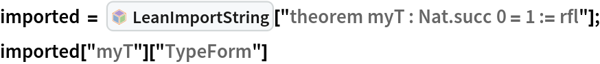 imported = InterpretationBox[FrameBox[TagBox[TooltipBox[PaneBox[GridBox[List[List[GraphicsBox[List[Thickness[0.0025`], List[FaceForm[List[RGBColor[0.9607843137254902`, 0.5058823529411764`, 0.19607843137254902`], Opacity[1.`]]], FilledCurveBox[List[List[List[0, 2, 0], List[0, 1, 0], List[0, 1, 0], List[0, 1, 0], List[0, 1, 0]], List[List[0, 2, 0], List[0, 1, 0], List[0, 1, 0], List[0, 1, 0], List[0, 1, 0]], List[List[0, 2, 0], List[0, 1, 0], List[0, 1, 0], List[0, 1, 0], List[0, 1, 0], List[0, 1, 0]], List[List[0, 2, 0], List[1, 3, 3], List[0, 1, 0], List[1, 3, 3], List[0, 1, 0], List[1, 3, 3], List[0, 1, 0], List[1, 3, 3], List[1, 3, 3], List[0, 1, 0], List[1, 3, 3], List[0, 1, 0], List[1, 3, 3]]], List[List[List[205.`, 22.863691329956055`], List[205.`, 212.31669425964355`], List[246.01799774169922`, 235.99870109558105`], List[369.0710144042969`, 307.0436840057373`], List[369.0710144042969`, 117.59068870544434`], List[205.`, 22.863691329956055`]], List[List[30.928985595703125`, 307.0436840057373`], List[153.98200225830078`, 235.99870109558105`], List[195.`, 212.31669425964355`], List[195.`, 22.863691329956055`], List[30.928985595703125`, 117.59068870544434`], List[30.928985595703125`, 307.0436840057373`]], List[List[200.`, 410.42970085144043`], List[364.0710144042969`, 315.7036876678467`], List[241.01799774169922`, 244.65868949890137`], List[200.`, 220.97669792175293`], List[158.98200225830078`, 244.65868949890137`], List[35.928985595703125`, 315.7036876678467`], List[200.`, 410.42970085144043`]], List[List[376.5710144042969`, 320.03370475769043`], List[202.5`, 420.53370475769043`], List[200.95300006866455`, 421.42667961120605`], List[199.04699993133545`, 421.42667961120605`], List[197.5`, 420.53370475769043`], List[23.428985595703125`, 320.03370475769043`], List[21.882003784179688`, 319.1406993865967`], List[20.928985595703125`, 317.4896984100342`], List[20.928985595703125`, 315.7036876678467`], List[20.928985595703125`, 114.70369529724121`], List[20.928985595703125`, 112.91769218444824`], List[21.882003784179688`, 111.26669120788574`], List[23.428985595703125`, 110.37369346618652`], List[197.5`, 9.87369155883789`], List[198.27300024032593`, 9.426692008972168`], List[199.13700008392334`, 9.203690528869629`], List[200.`, 9.203690528869629`], List[200.86299991607666`, 9.203690528869629`], List[201.72699999809265`, 9.426692008972168`], List[202.5`, 9.87369155883789`], List[376.5710144042969`, 110.37369346618652`], List[378.1179962158203`, 111.26669120788574`], List[379.0710144042969`, 112.91769218444824`], List[379.0710144042969`, 114.70369529724121`], List[379.0710144042969`, 315.7036876678467`], List[379.0710144042969`, 317.4896984100342`], List[378.1179962158203`, 319.1406993865967`], List[376.5710144042969`, 320.03370475769043`]]]]], List[FaceForm[List[RGBColor[0.5529411764705883`, 0.6745098039215687`, 0.8117647058823529`], Opacity[1.`]]], FilledCurveBox[List[List[List[0, 2, 0], List[0, 1, 0], List[0, 1, 0], List[0, 1, 0]]], List[List[List[44.92900085449219`, 282.59088134765625`], List[181.00001525878906`, 204.0298843383789`], List[181.00001525878906`, 46.90887451171875`], List[44.92900085449219`, 125.46986389160156`], List[44.92900085449219`, 282.59088134765625`]]]]], List[FaceForm[List[RGBColor[0.6627450980392157`, 0.803921568627451`, 0.5686274509803921`], Opacity[1.`]]], FilledCurveBox[List[List[List[0, 2, 0], List[0, 1, 0], List[0, 1, 0], List[0, 1, 0]]], List[List[List[355.0710144042969`, 282.59088134765625`], List[355.0710144042969`, 125.46986389160156`], List[219.`, 46.90887451171875`], List[219.`, 204.0298843383789`], List[355.0710144042969`, 282.59088134765625`]]]]], List[FaceForm[List[RGBColor[0.6901960784313725`, 0.5882352941176471`, 0.8117647058823529`], Opacity[1.`]]], FilledCurveBox[List[List[List[0, 2, 0], List[0, 1, 0], List[0, 1, 0], List[0, 1, 0]]], List[List[List[200.`, 394.0606994628906`], List[336.0710144042969`, 315.4997024536133`], List[200.`, 236.93968200683594`], List[63.928985595703125`, 315.4997024536133`], List[200.`, 394.0606994628906`]]]]]], List[Rule[BaselinePosition, Scaled[0.15`]], Rule[ImageSize, 10], Rule[ImageSize, 15]]], StyleBox[RowBox[List["LeanImportString", " "]], Rule[ShowAutoStyles, False], Rule[ShowStringCharacters, False], Rule[FontSize, Times[0.9`, Inherited]], Rule[FontColor, GrayLevel[0.1`]]]]], Rule[GridBoxSpacings, List[Rule["Columns", List[List[0.25`]]]]]], Rule[Alignment, List[Left, Baseline]], Rule[BaselinePosition, Baseline], Rule[FrameMargins, List[List[3, 0], List[0, 0]]], Rule[BaseStyle, List[Rule[LineSpacing, List[0, 0]], Rule[LineBreakWithin, False]]]], RowBox[List["PacletSymbol", "[", RowBox[List["\"Wolfram/LeanLink\"", ",", "\"Wolfram`LeanLink`LeanImportString\""]], "]"]], Rule[TooltipStyle, List[Rule[ShowAutoStyles, True], Rule[ShowStringCharacters, True]]]], Function[Annotation[Slot[1], Style[Defer[PacletSymbol["Wolfram/LeanLink", "Wolfram`LeanLink`LeanImportString"]], Rule[ShowStringCharacters, True]], "Tooltip"]]], Rule[Background, RGBColor[0.968`, 0.976`, 0.984`]], Rule[BaselinePosition, Baseline], Rule[DefaultBaseStyle, List[]], Rule[FrameMargins, List[List[0, 0], List[1, 1]]], Rule[FrameStyle, RGBColor[0.831`, 0.847`, 0.85`]], Rule[RoundingRadius, 4]], PacletSymbol["Wolfram/LeanLink", "Wolfram`LeanLink`LeanImportString"], Rule[Selectable, False], Rule[SelectWithContents, True], Rule[BoxID, "PacletSymbolBox"]][
   "theorem myT : Nat.succ 0 = 1 := rfl"];
imported["myT"]["TypeForm"]