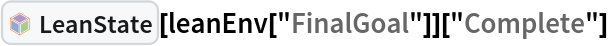 InterpretationBox[FrameBox[TagBox[TooltipBox[PaneBox[GridBox[List[List[GraphicsBox[List[Thickness[0.0025`], List[FaceForm[List[RGBColor[0.9607843137254902`, 0.5058823529411764`, 0.19607843137254902`], Opacity[1.`]]], FilledCurveBox[List[List[List[0, 2, 0], List[0, 1, 0], List[0, 1, 0], List[0, 1, 0], List[0, 1, 0]], List[List[0, 2, 0], List[0, 1, 0], List[0, 1, 0], List[0, 1, 0], List[0, 1, 0]], List[List[0, 2, 0], List[0, 1, 0], List[0, 1, 0], List[0, 1, 0], List[0, 1, 0], List[0, 1, 0]], List[List[0, 2, 0], List[1, 3, 3], List[0, 1, 0], List[1, 3, 3], List[0, 1, 0], List[1, 3, 3], List[0, 1, 0], List[1, 3, 3], List[1, 3, 3], List[0, 1, 0], List[1, 3, 3], List[0, 1, 0], List[1, 3, 3]]], List[List[List[205.`, 22.863691329956055`], List[205.`, 212.31669425964355`], List[246.01799774169922`, 235.99870109558105`], List[369.0710144042969`, 307.0436840057373`], List[369.0710144042969`, 117.59068870544434`], List[205.`, 22.863691329956055`]], List[List[30.928985595703125`, 307.0436840057373`], List[153.98200225830078`, 235.99870109558105`], List[195.`, 212.31669425964355`], List[195.`, 22.863691329956055`], List[30.928985595703125`, 117.59068870544434`], List[30.928985595703125`, 307.0436840057373`]], List[List[200.`, 410.42970085144043`], List[364.0710144042969`, 315.7036876678467`], List[241.01799774169922`, 244.65868949890137`], List[200.`, 220.97669792175293`], List[158.98200225830078`, 244.65868949890137`], List[35.928985595703125`, 315.7036876678467`], List[200.`, 410.42970085144043`]], List[List[376.5710144042969`, 320.03370475769043`], List[202.5`, 420.53370475769043`], List[200.95300006866455`, 421.42667961120605`], List[199.04699993133545`, 421.42667961120605`], List[197.5`, 420.53370475769043`], List[23.428985595703125`, 320.03370475769043`], List[21.882003784179688`, 319.1406993865967`], List[20.928985595703125`, 317.4896984100342`], List[20.928985595703125`, 315.7036876678467`], List[20.928985595703125`, 114.70369529724121`], List[20.928985595703125`, 112.91769218444824`], List[21.882003784179688`, 111.26669120788574`], List[23.428985595703125`, 110.37369346618652`], List[197.5`, 9.87369155883789`], List[198.27300024032593`, 9.426692008972168`], List[199.13700008392334`, 9.203690528869629`], List[200.`, 9.203690528869629`], List[200.86299991607666`, 9.203690528869629`], List[201.72699999809265`, 9.426692008972168`], List[202.5`, 9.87369155883789`], List[376.5710144042969`, 110.37369346618652`], List[378.1179962158203`, 111.26669120788574`], List[379.0710144042969`, 112.91769218444824`], List[379.0710144042969`, 114.70369529724121`], List[379.0710144042969`, 315.7036876678467`], List[379.0710144042969`, 317.4896984100342`], List[378.1179962158203`, 319.1406993865967`], List[376.5710144042969`, 320.03370475769043`]]]]], List[FaceForm[List[RGBColor[0.5529411764705883`, 0.6745098039215687`, 0.8117647058823529`], Opacity[1.`]]], FilledCurveBox[List[List[List[0, 2, 0], List[0, 1, 0], List[0, 1, 0], List[0, 1, 0]]], List[List[List[44.92900085449219`, 282.59088134765625`], List[181.00001525878906`, 204.0298843383789`], List[181.00001525878906`, 46.90887451171875`], List[44.92900085449219`, 125.46986389160156`], List[44.92900085449219`, 282.59088134765625`]]]]], List[FaceForm[List[RGBColor[0.6627450980392157`, 0.803921568627451`, 0.5686274509803921`], Opacity[1.`]]], FilledCurveBox[List[List[List[0, 2, 0], List[0, 1, 0], List[0, 1, 0], List[0, 1, 0]]], List[List[List[355.0710144042969`, 282.59088134765625`], List[355.0710144042969`, 125.46986389160156`], List[219.`, 46.90887451171875`], List[219.`, 204.0298843383789`], List[355.0710144042969`, 282.59088134765625`]]]]], List[FaceForm[List[RGBColor[0.6901960784313725`, 0.5882352941176471`, 0.8117647058823529`], Opacity[1.`]]], FilledCurveBox[List[List[List[0, 2, 0], List[0, 1, 0], List[0, 1, 0], List[0, 1, 0]]], List[List[List[200.`, 394.0606994628906`], List[336.0710144042969`, 315.4997024536133`], List[200.`, 236.93968200683594`], List[63.928985595703125`, 315.4997024536133`], List[200.`, 394.0606994628906`]]]]]], List[Rule[BaselinePosition, Scaled[0.15`]], Rule[ImageSize, 10], Rule[ImageSize, 15]]], StyleBox[RowBox[List["LeanState", " "]], Rule[ShowAutoStyles, False], Rule[ShowStringCharacters, False], Rule[FontSize, Times[0.9`, Inherited]], Rule[FontColor, GrayLevel[0.1`]]]]], Rule[GridBoxSpacings, List[Rule["Columns", List[List[0.25`]]]]]], Rule[Alignment, List[Left, Baseline]], Rule[BaselinePosition, Baseline], Rule[FrameMargins, List[List[3, 0], List[0, 0]]], Rule[BaseStyle, List[Rule[LineSpacing, List[0, 0]], Rule[LineBreakWithin, False]]]], RowBox[List["PacletSymbol", "[", RowBox[List["\"Wolfram/LeanLink\"", ",", "\"Wolfram`LeanLink`LeanState\""]], "]"]], Rule[TooltipStyle, List[Rule[ShowAutoStyles, True], Rule[ShowStringCharacters, True]]]], Function[Annotation[Slot[1], Style[Defer[PacletSymbol["Wolfram/LeanLink", "Wolfram`LeanLink`LeanState"]], Rule[ShowStringCharacters, True]], "Tooltip"]]], Rule[Background, RGBColor[0.968`, 0.976`, 0.984`]], Rule[BaselinePosition, Baseline], Rule[DefaultBaseStyle, List[]], Rule[FrameMargins, List[List[0, 0], List[1, 1]]], Rule[FrameStyle, RGBColor[0.831`, 0.847`, 0.85`]], Rule[RoundingRadius, 4]], PacletSymbol["Wolfram/LeanLink", "Wolfram`LeanLink`LeanState"], Rule[Selectable, False], Rule[SelectWithContents, True], Rule[BoxID, "PacletSymbolBox"]][
  leanEnv["FinalGoal"]]["Complete"]
