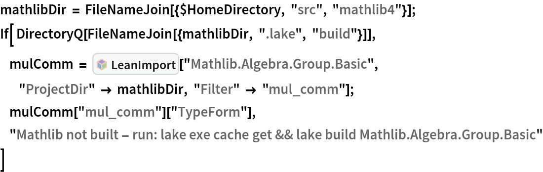 mathlibDir = FileNameJoin[{$HomeDirectory, "src", "mathlib4"}];
If[ DirectoryQ[FileNameJoin[{mathlibDir, ".lake", "build"}]],
     mulComm = InterpretationBox[FrameBox[TagBox[TooltipBox[PaneBox[GridBox[List[List[GraphicsBox[List[Thickness[0.0025`], List[FaceForm[List[RGBColor[0.9607843137254902`, 0.5058823529411764`, 0.19607843137254902`], Opacity[1.`]]], FilledCurveBox[List[List[List[0, 2, 0], List[0, 1, 0], List[0, 1, 0], List[0, 1, 0], List[0, 1, 0]], List[List[0, 2, 0], List[0, 1, 0], List[0, 1, 0], List[0, 1, 0], List[0, 1, 0]], List[List[0, 2, 0], List[0, 1, 0], List[0, 1, 0], List[0, 1, 0], List[0, 1, 0], List[0, 1, 0]], List[List[0, 2, 0], List[1, 3, 3], List[0, 1, 0], List[1, 3, 3], List[0, 1, 0], List[1, 3, 3], List[0, 1, 0], List[1, 3, 3], List[1, 3, 3], List[0, 1, 0], List[1, 3, 3], List[0, 1, 0], List[1, 3, 3]]], List[List[List[205.`, 22.863691329956055`], List[205.`, 212.31669425964355`], List[246.01799774169922`, 235.99870109558105`], List[369.0710144042969`, 307.0436840057373`], List[369.0710144042969`, 117.59068870544434`], List[205.`, 22.863691329956055`]], List[List[30.928985595703125`, 307.0436840057373`], List[153.98200225830078`, 235.99870109558105`], List[195.`, 212.31669425964355`], List[195.`, 22.863691329956055`], List[30.928985595703125`, 117.59068870544434`], List[30.928985595703125`, 307.0436840057373`]], List[List[200.`, 410.42970085144043`], List[364.0710144042969`, 315.7036876678467`], List[241.01799774169922`, 244.65868949890137`], List[200.`, 220.97669792175293`], List[158.98200225830078`, 244.65868949890137`], List[35.928985595703125`, 315.7036876678467`], List[200.`, 410.42970085144043`]], List[List[376.5710144042969`, 320.03370475769043`], List[202.5`, 420.53370475769043`], List[200.95300006866455`, 421.42667961120605`], List[199.04699993133545`, 421.42667961120605`], List[197.5`, 420.53370475769043`], List[23.428985595703125`, 320.03370475769043`], List[21.882003784179688`, 319.1406993865967`], List[20.928985595703125`, 317.4896984100342`], List[20.928985595703125`, 315.7036876678467`], List[20.928985595703125`, 114.70369529724121`], List[20.928985595703125`, 112.91769218444824`], List[21.882003784179688`, 111.26669120788574`], List[23.428985595703125`, 110.37369346618652`], List[197.5`, 9.87369155883789`], List[198.27300024032593`, 9.426692008972168`], List[199.13700008392334`, 9.203690528869629`], List[200.`, 9.203690528869629`], List[200.86299991607666`, 9.203690528869629`], List[201.72699999809265`, 9.426692008972168`], List[202.5`, 9.87369155883789`], List[376.5710144042969`, 110.37369346618652`], List[378.1179962158203`, 111.26669120788574`], List[379.0710144042969`, 112.91769218444824`], List[379.0710144042969`, 114.70369529724121`], List[379.0710144042969`, 315.7036876678467`], List[379.0710144042969`, 317.4896984100342`], List[378.1179962158203`, 319.1406993865967`], List[376.5710144042969`, 320.03370475769043`]]]]], List[FaceForm[List[RGBColor[0.5529411764705883`, 0.6745098039215687`, 0.8117647058823529`], Opacity[1.`]]], FilledCurveBox[List[List[List[0, 2, 0], List[0, 1, 0], List[0, 1, 0], List[0, 1, 0]]], List[List[List[44.92900085449219`, 282.59088134765625`], List[181.00001525878906`, 204.0298843383789`], List[181.00001525878906`, 46.90887451171875`], List[44.92900085449219`, 125.46986389160156`], List[44.92900085449219`, 282.59088134765625`]]]]], List[FaceForm[List[RGBColor[0.6627450980392157`, 0.803921568627451`, 0.5686274509803921`], Opacity[1.`]]], FilledCurveBox[List[List[List[0, 2, 0], List[0, 1, 0], List[0, 1, 0], List[0, 1, 0]]], List[List[List[355.0710144042969`, 282.59088134765625`], List[355.0710144042969`, 125.46986389160156`], List[219.`, 46.90887451171875`], List[219.`, 204.0298843383789`], List[355.0710144042969`, 282.59088134765625`]]]]], List[FaceForm[List[RGBColor[0.6901960784313725`, 0.5882352941176471`, 0.8117647058823529`], Opacity[1.`]]], FilledCurveBox[List[List[List[0, 2, 0], List[0, 1, 0], List[0, 1, 0], List[0, 1, 0]]], List[List[List[200.`, 394.0606994628906`], List[336.0710144042969`, 315.4997024536133`], List[200.`, 236.93968200683594`], List[63.928985595703125`, 315.4997024536133`], List[200.`, 394.0606994628906`]]]]]], List[Rule[BaselinePosition, Scaled[0.15`]], Rule[ImageSize, 10], Rule[ImageSize, 15]]], StyleBox[RowBox[List["LeanImport", " "]], Rule[ShowAutoStyles, False], Rule[ShowStringCharacters, False], Rule[FontSize, Times[0.9`, Inherited]], Rule[FontColor, GrayLevel[0.1`]]]]], Rule[GridBoxSpacings, List[Rule["Columns", List[List[0.25`]]]]]], Rule[Alignment, List[Left, Baseline]], Rule[BaselinePosition, Baseline], Rule[FrameMargins, List[List[3, 0], List[0, 0]]], Rule[BaseStyle, List[Rule[LineSpacing, List[0, 0]], Rule[LineBreakWithin, False]]]], RowBox[List["PacletSymbol", "[", RowBox[List["\"Wolfram/LeanLink\"", ",", "\"Wolfram`LeanLink`LeanImport\""]], "]"]], Rule[TooltipStyle, List[Rule[ShowAutoStyles, True], Rule[ShowStringCharacters, True]]]], Function[Annotation[Slot[1], Style[Defer[PacletSymbol["Wolfram/LeanLink", "Wolfram`LeanLink`LeanImport"]], Rule[ShowStringCharacters, True]], "Tooltip"]]], Rule[Background, RGBColor[0.968`, 0.976`, 0.984`]], Rule[BaselinePosition, Baseline], Rule[DefaultBaseStyle, List[]], Rule[FrameMargins, List[List[0, 0], List[1, 1]]], Rule[FrameStyle, RGBColor[0.831`, 0.847`, 0.85`]], Rule[RoundingRadius, 4]], PacletSymbol["Wolfram/LeanLink", "Wolfram`LeanLink`LeanImport"], Rule[Selectable, False], Rule[SelectWithContents, True], Rule[BoxID, "PacletSymbolBox"]][
   "Mathlib.Algebra.Group.Basic",
           "ProjectDir" -> mathlibDir, "Filter" -> "mul_comm"];
     mulComm["mul_comm"]["TypeForm"],
     "Mathlib not built - run: lake exe cache get && lake build Mathlib.Algebra.Group.Basic"
 ]