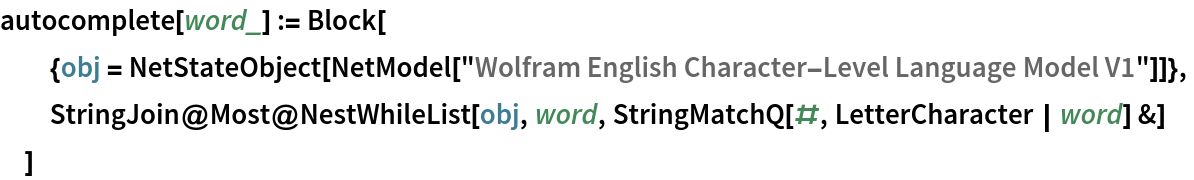 autocomplete[word_] := Block[
  {obj = NetStateObject[
     NetModel["Wolfram English Character-Level Language Model V1"]]},
  StringJoin@
   Most@NestWhileList[obj, word, StringMatchQ[#, LetterCharacter | word] &]
  ]