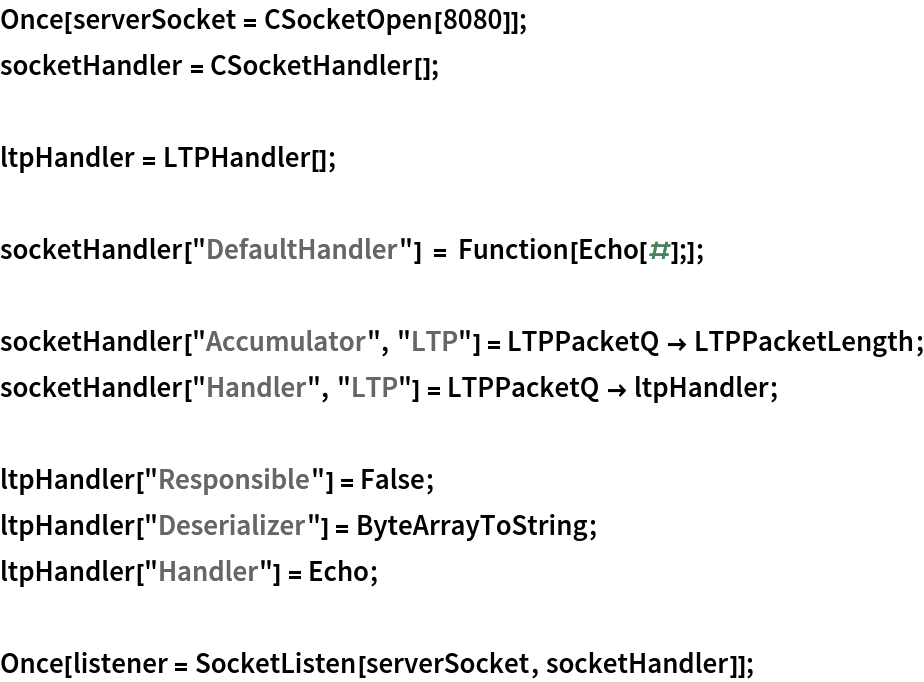 Once[serverSocket = CSocketOpen[8080]];
socketHandler = CSocketHandler[];

ltpHandler = LTPHandler[];

socketHandler["DefaultHandler"] = Function[Echo[#];]; socketHandler["Accumulator", "LTP"] = LTPPacketQ -> LTPPacketLength;
socketHandler["Handler", "LTP"] = LTPPacketQ -> ltpHandler;

ltpHandler["Responsible"] = False;
ltpHandler["Deserializer"] = ByteArrayToString;
ltpHandler["Handler"] = Echo;

Once[listener = SocketListen[serverSocket, socketHandler]];