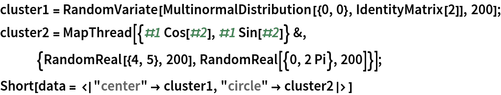 cluster1 = RandomVariate[MultinormalDistribution[{0, 0}, IdentityMatrix[2]], 200];
cluster2 = MapThread[{#1 Cos[#2], #1 Sin[#2]} &, {RandomReal[{4, 5}, 200], RandomReal[{0, 2 Pi}, 200]}];
Short[data = <|"center" -> cluster1, "circle" -> cluster2|>]