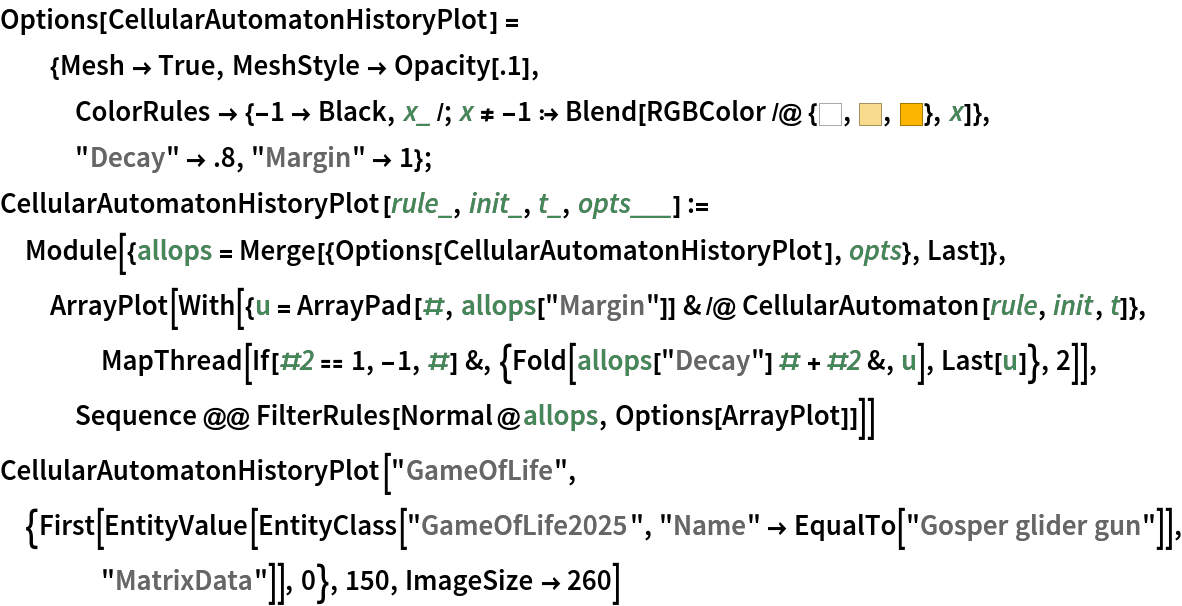 Options[CellularAutomatonHistoryPlot] = {Mesh -> True, MeshStyle -> Opacity[.1], ColorRules -> {-1 -> Black, x_ /; x != -1 :> Blend[RGBColor /@ {Hue[0., 0., 1.], Hue[0.12, 0.43, 0.98], Hue[
         0.12, 1, 0.99]}, x]}, "Decay" -> .8, "Margin" -> 1};
CellularAutomatonHistoryPlot[rule_, init_, t_, opts___] := Module[{allops = Merge[{Options[CellularAutomatonHistoryPlot], opts}, Last]}, ArrayPlot[
   With[{u = ArrayPad[#, allops["Margin"]] & /@ CellularAutomaton[rule, init, t]}, MapThread[
     If[#2 == 1, -1, #] &, {Fold[allops["Decay"] # + #2 &, u], Last[u]},
      2]], Sequence @@ FilterRules[Normal@allops, Options[ArrayPlot]]]]
CellularAutomatonHistoryPlot["GameOfLife", {First[
   EntityValue[
    EntityClass["GameOfLife2025", "Name" -> EqualTo["Gosper glider gun"]], "MatrixData"]], 0}, 150,
  ImageSize -> 260]