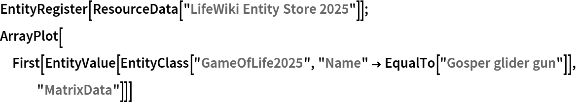 EntityRegister[ResourceData[\!\(\*
TagBox["\"\<LifeWiki Entity Store 2025\>\"",
#& ,
BoxID -> "ResourceTag-LifeWiki Entity Store 2025-Input",
AutoDelete->True]\)]];
ArrayPlot[
 First[EntityValue[
   EntityClass["GameOfLife2025", "Name" -> EqualTo["Gosper glider gun"]],
    "MatrixData"]]]