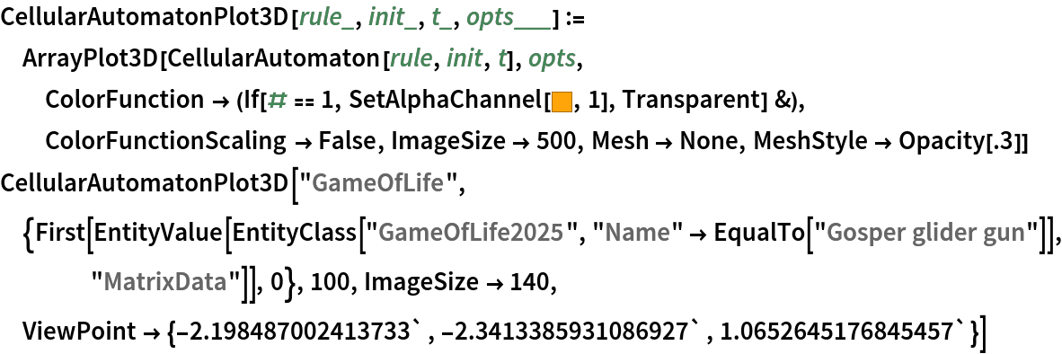 CellularAutomatonPlot3D[rule_, init_, t_, opts___] := ArrayPlot3D[CellularAutomaton[rule, init, t], opts, ColorFunction -> (If[# == 1, SetAlphaChannel[RGBColor[1., 0.6436, 0.03622], 1], Transparent] &), ColorFunctionScaling -> False, ImageSize -> 500, Mesh -> None, MeshStyle -> Opacity[.3]]
CellularAutomatonPlot3D["GameOfLife", {First[
   EntityValue[
    EntityClass["GameOfLife2025", "Name" -> EqualTo["Gosper glider gun"]], "MatrixData"]], 0}, 100,
  ImageSize -> 140, ViewPoint -> {-2.198487002413733`, -2.3413385931086927`, 1.0652645176845457`}]