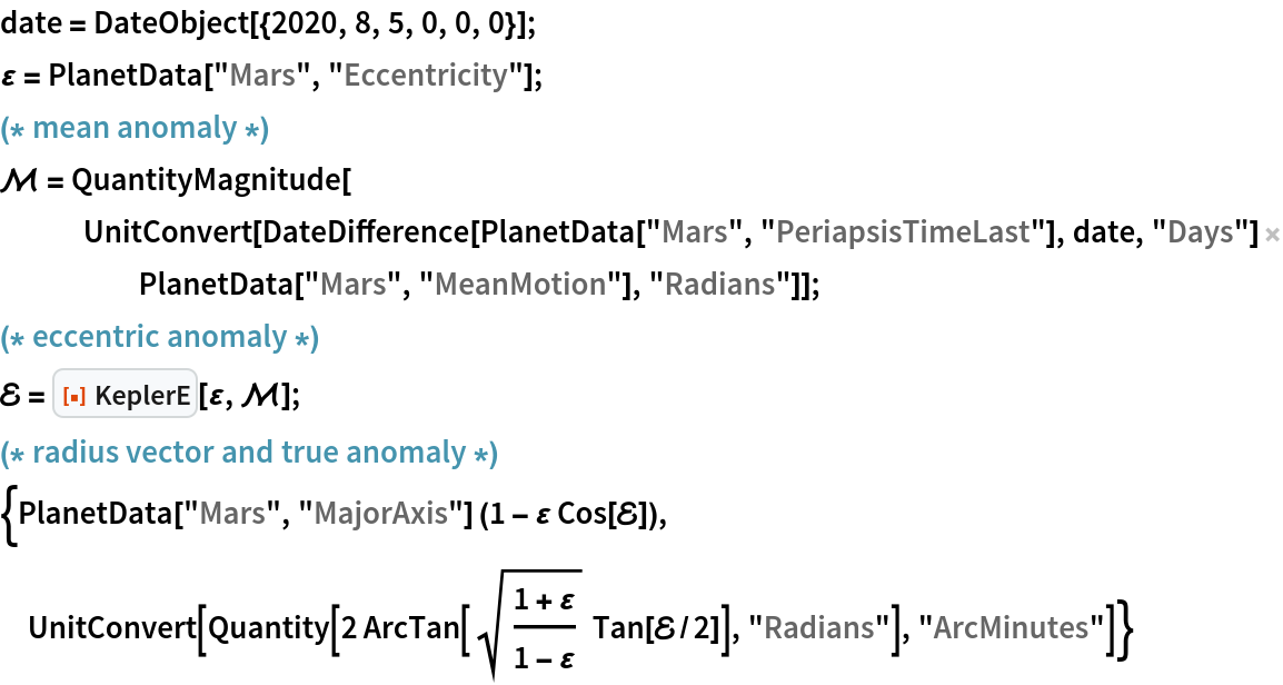 date = DateObject[{2020, 8, 5, 0, 0, 0}];
\[CurlyEpsilon] = PlanetData["Mars", "Eccentricity"];
(* mean anomaly *)
\[ScriptCapitalM] = QuantityMagnitude[
   UnitConvert[
    DateDifference[PlanetData["Mars", "PeriapsisTimeLast"], date, "Days"] PlanetData["Mars", "MeanMotion"], "Radians"]];
(* eccentric anomaly *)
\[ScriptCapitalE] = ResourceFunction["KeplerE"][\[CurlyEpsilon], \[ScriptCapitalM]];
(* radius vector and true anomaly *)
{PlanetData["Mars", "MajorAxis"] (1 - \[CurlyEpsilon] Cos[\[ScriptCapitalE]]), UnitConvert[
  Quantity[
   2 ArcTan[
     Sqrt[(1 + \[CurlyEpsilon])/(1 - \[CurlyEpsilon])]
       Tan[\[ScriptCapitalE]/2]], "Radians"], "ArcMinutes"]}