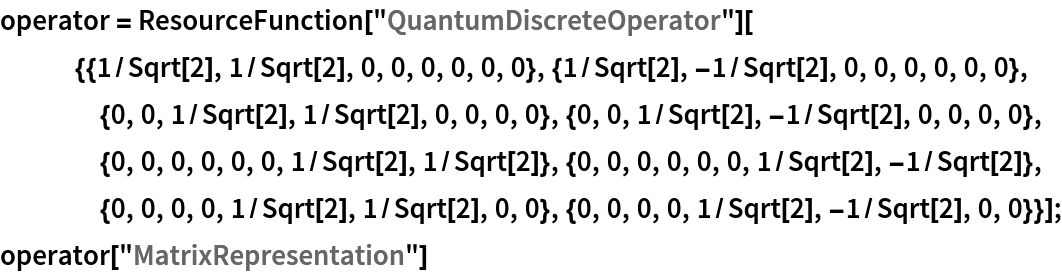 operator = ResourceFunction[
    "QuantumDiscreteOperator"][{{1/Sqrt[2], 1/Sqrt[2], 0, 0, 0, 0, 0, 0}, {1/Sqrt[2], -1/Sqrt[2], 0, 0, 0, 0, 0, 0}, {0, 0, 1/Sqrt[2], 1/Sqrt[2], 0, 0, 0, 0}, {0, 0, 1/Sqrt[2], -1/Sqrt[2], 0, 0, 0, 0}, {0, 0, 0, 0, 0, 0, 1/Sqrt[2], 1/Sqrt[2]}, {0, 0, 0, 0, 0, 0, 1/Sqrt[2], -1/Sqrt[2]}, {0, 0, 0, 0, 1/Sqrt[2], 1/Sqrt[2], 0, 0}, {0, 0, 0, 0, 1/Sqrt[2], -1/Sqrt[2], 0, 0}}];
operator["MatrixRepresentation"]