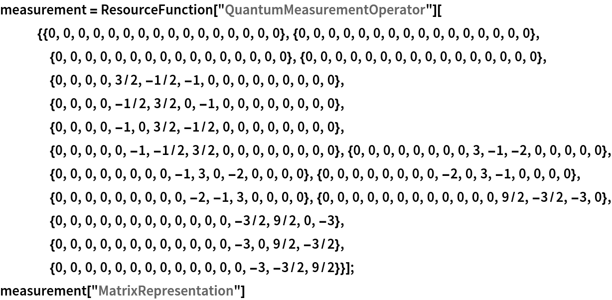 measurement = ResourceFunction[
    "QuantumMeasurementOperator"][{{0, 0, 0, 0, 0, 0, 0, 0, 0, 0, 0, 0, 0, 0, 0, 0}, {0, 0, 0, 0, 0, 0, 0, 0, 0, 0, 0, 0, 0, 0, 0, 0}, {0, 0, 0, 0, 0, 0, 0, 0, 0, 0, 0, 0, 0, 0, 0, 0}, {0, 0, 0, 0, 0, 0, 0, 0, 0, 0, 0, 0, 0, 0, 0, 0}, {0, 0, 0, 0, 3/2, -1/2, -1, 0, 0, 0, 0, 0, 0, 0, 0, 0}, {0, 0, 0, 0, -1/2, 3/2, 0, -1, 0, 0, 0, 0, 0, 0, 0, 0}, {0, 0, 0, 0, -1, 0, 3/2, -1/2, 0, 0, 0, 0, 0, 0, 0, 0}, {0, 0, 0, 0, 0, -1, -1/2, 3/2, 0, 0, 0, 0, 0, 0, 0, 0}, {0, 0, 0, 0, 0, 0, 0, 0, 3, -1, -2,
      0, 0, 0, 0, 0}, {0, 0, 0, 0, 0, 0, 0, 0, -1, 3, 0, -2, 0, 0, 0, 0}, {0, 0, 0, 0, 0, 0, 0, 0, -2, 0, 3, -1, 0, 0, 0, 0}, {0, 0, 0,
      0, 0, 0, 0, 0, 0, -2, -1, 3, 0, 0, 0, 0}, {0, 0, 0, 0, 0, 0, 0, 0, 0, 0, 0, 0, 9/2, -3/2, -3, 0}, {0, 0, 0, 0, 0, 0, 0, 0, 0, 0, 0, 0, -3/2, 9/2, 0, -3}, {0, 0, 0, 0, 0, 0, 0, 0, 0, 0, 0, 0, -3,
      0, 9/2, -3/2}, {0, 0, 0, 0, 0, 0, 0, 0, 0, 0, 0, 0, 0, -3, -3/2,
      9/2}}];
measurement["MatrixRepresentation"]