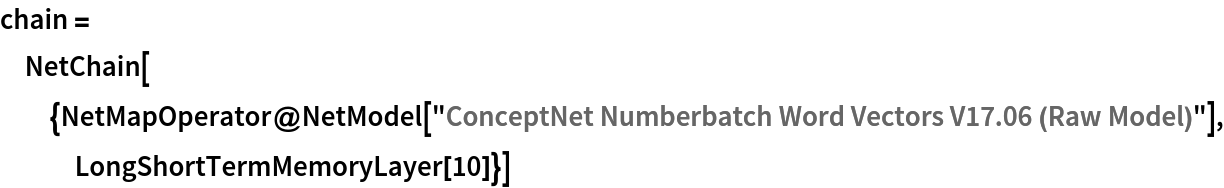 chain = NetChain[{NetMapOperator@
    NetModel[
     "ConceptNet Numberbatch Word Vectors V17.06 (Raw Model)"], LongShortTermMemoryLayer[10]}]