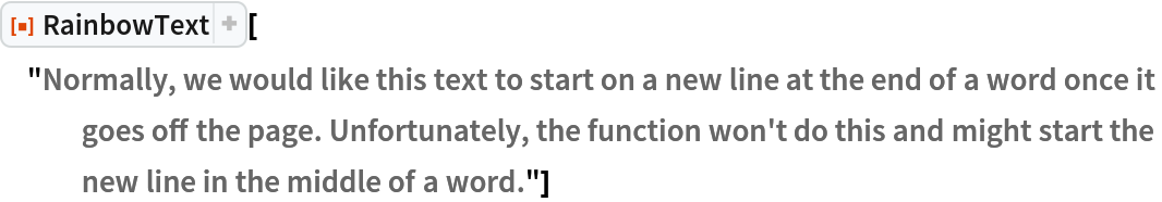 ResourceFunction[
 "RainbowText"]["Normally, we would like this text to start on a new line at the end of a word once it goes off the page. Unfortunately, the function won't do this and might start the new line in the middle of a word."]