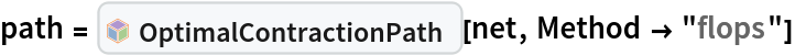 path = InterpretationBox[FrameBox[TagBox[TooltipBox[PaneBox[GridBox[List[List[GraphicsBox[List[Thickness[0.0025`], List[FaceForm[List[RGBColor[0.9607843137254902`, 0.5058823529411764`, 0.19607843137254902`], Opacity[1.`]]], FilledCurveBox[List[List[List[0, 2, 0], List[0, 1, 0], List[0, 1, 0], List[0, 1, 0], List[0, 1, 0]], List[List[0, 2, 0], List[0, 1, 0], List[0, 1, 0], List[0, 1, 0], List[0, 1, 0]], List[List[0, 2, 0], List[0, 1, 0], List[0, 1, 0], List[0, 1, 0], List[0, 1, 0], List[0, 1, 0]], List[List[0, 2, 0], List[1, 3, 3], List[0, 1, 0], List[1, 3, 3], List[0, 1, 0], List[1, 3, 3], List[0, 1, 0], List[1, 3, 3], List[1, 3, 3], List[0, 1, 0], List[1, 3, 3], List[0, 1, 0], List[1, 3, 3]]], List[List[List[205.`, 22.863691329956055`], List[205.`, 212.31669425964355`], List[246.01799774169922`, 235.99870109558105`], List[369.0710144042969`, 307.0436840057373`], List[369.0710144042969`, 117.59068870544434`], List[205.`, 22.863691329956055`]], List[List[30.928985595703125`, 307.0436840057373`], List[153.98200225830078`, 235.99870109558105`], List[195.`, 212.31669425964355`], List[195.`, 22.863691329956055`], List[30.928985595703125`, 117.59068870544434`], List[30.928985595703125`, 307.0436840057373`]], List[List[200.`, 410.42970085144043`], List[364.0710144042969`, 315.7036876678467`], List[241.01799774169922`, 244.65868949890137`], List[200.`, 220.97669792175293`], List[158.98200225830078`, 244.65868949890137`], List[35.928985595703125`, 315.7036876678467`], List[200.`, 410.42970085144043`]], List[List[376.5710144042969`, 320.03370475769043`], List[202.5`, 420.53370475769043`], List[200.95300006866455`, 421.42667961120605`], List[199.04699993133545`, 421.42667961120605`], List[197.5`, 420.53370475769043`], List[23.428985595703125`, 320.03370475769043`], List[21.882003784179688`, 319.1406993865967`], List[20.928985595703125`, 317.4896984100342`], List[20.928985595703125`, 315.7036876678467`], List[20.928985595703125`, 114.70369529724121`], List[20.928985595703125`, 112.91769218444824`], List[21.882003784179688`, 111.26669120788574`], List[23.428985595703125`, 110.37369346618652`], List[197.5`, 9.87369155883789`], List[198.27300024032593`, 9.426692008972168`], List[199.13700008392334`, 9.203690528869629`], List[200.`, 9.203690528869629`], List[200.86299991607666`, 9.203690528869629`], List[201.72699999809265`, 9.426692008972168`], List[202.5`, 9.87369155883789`], List[376.5710144042969`, 110.37369346618652`], List[378.1179962158203`, 111.26669120788574`], List[379.0710144042969`, 112.91769218444824`], List[379.0710144042969`, 114.70369529724121`], List[379.0710144042969`, 315.7036876678467`], List[379.0710144042969`, 317.4896984100342`], List[378.1179962158203`, 319.1406993865967`], List[376.5710144042969`, 320.03370475769043`]]]]], List[FaceForm[List[RGBColor[0.5529411764705883`, 0.6745098039215687`, 0.8117647058823529`], Opacity[1.`]]], FilledCurveBox[List[List[List[0, 2, 0], List[0, 1, 0], List[0, 1, 0], List[0, 1, 0]]], List[List[List[44.92900085449219`, 282.59088134765625`], List[181.00001525878906`, 204.0298843383789`], List[181.00001525878906`, 46.90887451171875`], List[44.92900085449219`, 125.46986389160156`], List[44.92900085449219`, 282.59088134765625`]]]]], List[FaceForm[List[RGBColor[0.6627450980392157`, 0.803921568627451`, 0.5686274509803921`], Opacity[1.`]]], FilledCurveBox[List[List[List[0, 2, 0], List[0, 1, 0], List[0, 1, 0], List[0, 1, 0]]], List[List[List[355.0710144042969`, 282.59088134765625`], List[355.0710144042969`, 125.46986389160156`], List[219.`, 46.90887451171875`], List[219.`, 204.0298843383789`], List[355.0710144042969`, 282.59088134765625`]]]]], List[FaceForm[List[RGBColor[0.6901960784313725`, 0.5882352941176471`, 0.8117647058823529`], Opacity[1.`]]], FilledCurveBox[List[List[List[0, 2, 0], List[0, 1, 0], List[0, 1, 0], List[0, 1, 0]]], List[List[List[200.`, 394.0606994628906`], List[336.0710144042969`, 315.4997024536133`], List[200.`, 236.93968200683594`], List[63.928985595703125`, 315.4997024536133`], List[200.`, 394.0606994628906`]]]]]], List[Rule[BaselinePosition, Scaled[0.15`]], Rule[ImageSize, 10], Rule[ImageSize, 15]]], StyleBox[RowBox[List["OptimalContractionPath", " "]], Rule[ShowAutoStyles, False], Rule[ShowStringCharacters, False], Rule[FontSize, Times[0.9`, Inherited]], Rule[FontColor, GrayLevel[0.1`]]]]], Rule[GridBoxSpacings, List[Rule["Columns", List[List[0.25`]]]]]], Rule[Alignment, List[Left, Baseline]], Rule[BaselinePosition, Baseline], Rule[FrameMargins, List[List[3, 0], List[0, 0]]], Rule[BaseStyle, List[Rule[LineSpacing, List[0, 0]], Rule[LineBreakWithin, False]]]], RowBox[List["PacletSymbol", "[", RowBox[List["\"Wolfram/TensorNetworks\"", ",", "\"Wolfram`TensorNetworks`OptimalContractionPath\""]], "]"]], Rule[TooltipStyle, List[Rule[ShowAutoStyles, True], Rule[ShowStringCharacters, True]]]], Function[Annotation[Slot[1], Style[Defer[PacletSymbol["Wolfram/TensorNetworks", "Wolfram`TensorNetworks`OptimalContractionPath"]], Rule[ShowStringCharacters, True]], "Tooltip"]]], Rule[Background, RGBColor[0.968`, 0.976`, 0.984`]], Rule[BaselinePosition, Baseline], Rule[DefaultBaseStyle, List[]], Rule[FrameMargins, List[List[0, 0], List[1, 1]]], Rule[FrameStyle, RGBColor[0.831`, 0.847`, 0.85`]], Rule[RoundingRadius, 4]], PacletSymbol["Wolfram/TensorNetworks", "Wolfram`TensorNetworks`OptimalContractionPath"], Rule[Selectable, False], Rule[SelectWithContents, True], Rule[BoxID, "PacletSymbolBox"]][net, Method -> "flops"]