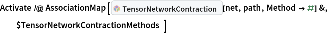 Activate /@ AssociationMap[InterpretationBox[FrameBox[TagBox[TooltipBox[PaneBox[GridBox[List[List[GraphicsBox[List[Thickness[0.0025`], List[FaceForm[List[RGBColor[0.9607843137254902`, 0.5058823529411764`, 0.19607843137254902`], Opacity[1.`]]], FilledCurveBox[List[List[List[0, 2, 0], List[0, 1, 0], List[0, 1, 0], List[0, 1, 0], List[0, 1, 0]], List[List[0, 2, 0], List[0, 1, 0], List[0, 1, 0], List[0, 1, 0], List[0, 1, 0]], List[List[0, 2, 0], List[0, 1, 0], List[0, 1, 0], List[0, 1, 0], List[0, 1, 0], List[0, 1, 0]], List[List[0, 2, 0], List[1, 3, 3], List[0, 1, 0], List[1, 3, 3], List[0, 1, 0], List[1, 3, 3], List[0, 1, 0], List[1, 3, 3], List[1, 3, 3], List[0, 1, 0], List[1, 3, 3], List[0, 1, 0], List[1, 3, 3]]], List[List[List[205.`, 22.863691329956055`], List[205.`, 212.31669425964355`], List[246.01799774169922`, 235.99870109558105`], List[369.0710144042969`, 307.0436840057373`], List[369.0710144042969`, 117.59068870544434`], List[205.`, 22.863691329956055`]], List[List[30.928985595703125`, 307.0436840057373`], List[153.98200225830078`, 235.99870109558105`], List[195.`, 212.31669425964355`], List[195.`, 22.863691329956055`], List[30.928985595703125`, 117.59068870544434`], List[30.928985595703125`, 307.0436840057373`]], List[List[200.`, 410.42970085144043`], List[364.0710144042969`, 315.7036876678467`], List[241.01799774169922`, 244.65868949890137`], List[200.`, 220.97669792175293`], List[158.98200225830078`, 244.65868949890137`], List[35.928985595703125`, 315.7036876678467`], List[200.`, 410.42970085144043`]], List[List[376.5710144042969`, 320.03370475769043`], List[202.5`, 420.53370475769043`], List[200.95300006866455`, 421.42667961120605`], List[199.04699993133545`, 421.42667961120605`], List[197.5`, 420.53370475769043`], List[23.428985595703125`, 320.03370475769043`], List[21.882003784179688`, 319.1406993865967`], List[20.928985595703125`, 317.4896984100342`], List[20.928985595703125`, 315.7036876678467`], List[20.928985595703125`, 114.70369529724121`], List[20.928985595703125`, 112.91769218444824`], List[21.882003784179688`, 111.26669120788574`], List[23.428985595703125`, 110.37369346618652`], List[197.5`, 9.87369155883789`], List[198.27300024032593`, 9.426692008972168`], List[199.13700008392334`, 9.203690528869629`], List[200.`, 9.203690528869629`], List[200.86299991607666`, 9.203690528869629`], List[201.72699999809265`, 9.426692008972168`], List[202.5`, 9.87369155883789`], List[376.5710144042969`, 110.37369346618652`], List[378.1179962158203`, 111.26669120788574`], List[379.0710144042969`, 112.91769218444824`], List[379.0710144042969`, 114.70369529724121`], List[379.0710144042969`, 315.7036876678467`], List[379.0710144042969`, 317.4896984100342`], List[378.1179962158203`, 319.1406993865967`], List[376.5710144042969`, 320.03370475769043`]]]]], List[FaceForm[List[RGBColor[0.5529411764705883`, 0.6745098039215687`, 0.8117647058823529`], Opacity[1.`]]], FilledCurveBox[List[List[List[0, 2, 0], List[0, 1, 0], List[0, 1, 0], List[0, 1, 0]]], List[List[List[44.92900085449219`, 282.59088134765625`], List[181.00001525878906`, 204.0298843383789`], List[181.00001525878906`, 46.90887451171875`], List[44.92900085449219`, 125.46986389160156`], List[44.92900085449219`, 282.59088134765625`]]]]], List[FaceForm[List[RGBColor[0.6627450980392157`, 0.803921568627451`, 0.5686274509803921`], Opacity[1.`]]], FilledCurveBox[List[List[List[0, 2, 0], List[0, 1, 0], List[0, 1, 0], List[0, 1, 0]]], List[List[List[355.0710144042969`, 282.59088134765625`], List[355.0710144042969`, 125.46986389160156`], List[219.`, 46.90887451171875`], List[219.`, 204.0298843383789`], List[355.0710144042969`, 282.59088134765625`]]]]], List[FaceForm[List[RGBColor[0.6901960784313725`, 0.5882352941176471`, 0.8117647058823529`], Opacity[1.`]]], FilledCurveBox[List[List[List[0, 2, 0], List[0, 1, 0], List[0, 1, 0], List[0, 1, 0]]], List[List[List[200.`, 394.0606994628906`], List[336.0710144042969`, 315.4997024536133`], List[200.`, 236.93968200683594`], List[63.928985595703125`, 315.4997024536133`], List[200.`, 394.0606994628906`]]]]]], List[Rule[BaselinePosition, Scaled[0.15`]], Rule[ImageSize, 10], Rule[ImageSize, 15]]], StyleBox[RowBox[List["TensorNetworkContraction", " "]], Rule[ShowAutoStyles, False], Rule[ShowStringCharacters, False], Rule[FontSize, Times[0.9`, Inherited]], Rule[FontColor, GrayLevel[0.1`]]]]], Rule[GridBoxSpacings, List[Rule["Columns", List[List[0.25`]]]]]], Rule[Alignment, List[Left, Baseline]], Rule[BaselinePosition, Baseline], Rule[FrameMargins, List[List[3, 0], List[0, 0]]], Rule[BaseStyle, List[Rule[LineSpacing, List[0, 0]], Rule[LineBreakWithin, False]]]], RowBox[List["PacletSymbol", "[", RowBox[List["\"Wolfram/TensorNetworks\"", ",", "\"Wolfram`TensorNetworks`TensorNetworkContraction\""]], "]"]], Rule[TooltipStyle, List[Rule[ShowAutoStyles, True], Rule[ShowStringCharacters, True]]]], Function[Annotation[Slot[1], Style[Defer[PacletSymbol["Wolfram/TensorNetworks", "Wolfram`TensorNetworks`TensorNetworkContraction"]], Rule[ShowStringCharacters, True]], "Tooltip"]]], Rule[Background, RGBColor[0.968`, 0.976`, 0.984`]], Rule[BaselinePosition, Baseline], Rule[DefaultBaseStyle, List[]], Rule[FrameMargins, List[List[0, 0], List[1, 1]]], Rule[FrameStyle, RGBColor[0.831`, 0.847`, 0.85`]], Rule[RoundingRadius, 4]], PacletSymbol["Wolfram/TensorNetworks", "Wolfram`TensorNetworks`TensorNetworkContraction"], Rule[Selectable, False], Rule[SelectWithContents, True], Rule[BoxID, "PacletSymbolBox"]][net, path, Method -> #] &, $TensorNetworkContractionMethods]