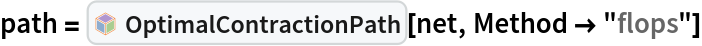 path = InterpretationBox[FrameBox[TagBox[TooltipBox[PaneBox[GridBox[List[List[GraphicsBox[List[Thickness[0.0025`], List[FaceForm[List[RGBColor[0.9607843137254902`, 0.5058823529411764`, 0.19607843137254902`], Opacity[1.`]]], FilledCurveBox[List[List[List[0, 2, 0], List[0, 1, 0], List[0, 1, 0], List[0, 1, 0], List[0, 1, 0]], List[List[0, 2, 0], List[0, 1, 0], List[0, 1, 0], List[0, 1, 0], List[0, 1, 0]], List[List[0, 2, 0], List[0, 1, 0], List[0, 1, 0], List[0, 1, 0], List[0, 1, 0], List[0, 1, 0]], List[List[0, 2, 0], List[1, 3, 3], List[0, 1, 0], List[1, 3, 3], List[0, 1, 0], List[1, 3, 3], List[0, 1, 0], List[1, 3, 3], List[1, 3, 3], List[0, 1, 0], List[1, 3, 3], List[0, 1, 0], List[1, 3, 3]]], List[List[List[205.`, 22.863691329956055`], List[205.`, 212.31669425964355`], List[246.01799774169922`, 235.99870109558105`], List[369.0710144042969`, 307.0436840057373`], List[369.0710144042969`, 117.59068870544434`], List[205.`, 22.863691329956055`]], List[List[30.928985595703125`, 307.0436840057373`], List[153.98200225830078`, 235.99870109558105`], List[195.`, 212.31669425964355`], List[195.`, 22.863691329956055`], List[30.928985595703125`, 117.59068870544434`], List[30.928985595703125`, 307.0436840057373`]], List[List[200.`, 410.42970085144043`], List[364.0710144042969`, 315.7036876678467`], List[241.01799774169922`, 244.65868949890137`], List[200.`, 220.97669792175293`], List[158.98200225830078`, 244.65868949890137`], List[35.928985595703125`, 315.7036876678467`], List[200.`, 410.42970085144043`]], List[List[376.5710144042969`, 320.03370475769043`], List[202.5`, 420.53370475769043`], List[200.95300006866455`, 421.42667961120605`], List[199.04699993133545`, 421.42667961120605`], List[197.5`, 420.53370475769043`], List[23.428985595703125`, 320.03370475769043`], List[21.882003784179688`, 319.1406993865967`], List[20.928985595703125`, 317.4896984100342`], List[20.928985595703125`, 315.7036876678467`], List[20.928985595703125`, 114.70369529724121`], List[20.928985595703125`, 112.91769218444824`], List[21.882003784179688`, 111.26669120788574`], List[23.428985595703125`, 110.37369346618652`], List[197.5`, 9.87369155883789`], List[198.27300024032593`, 9.426692008972168`], List[199.13700008392334`, 9.203690528869629`], List[200.`, 9.203690528869629`], List[200.86299991607666`, 9.203690528869629`], List[201.72699999809265`, 9.426692008972168`], List[202.5`, 9.87369155883789`], List[376.5710144042969`, 110.37369346618652`], List[378.1179962158203`, 111.26669120788574`], List[379.0710144042969`, 112.91769218444824`], List[379.0710144042969`, 114.70369529724121`], List[379.0710144042969`, 315.7036876678467`], List[379.0710144042969`, 317.4896984100342`], List[378.1179962158203`, 319.1406993865967`], List[376.5710144042969`, 320.03370475769043`]]]]], List[FaceForm[List[RGBColor[0.5529411764705883`, 0.6745098039215687`, 0.8117647058823529`], Opacity[1.`]]], FilledCurveBox[List[List[List[0, 2, 0], List[0, 1, 0], List[0, 1, 0], List[0, 1, 0]]], List[List[List[44.92900085449219`, 282.59088134765625`], List[181.00001525878906`, 204.0298843383789`], List[181.00001525878906`, 46.90887451171875`], List[44.92900085449219`, 125.46986389160156`], List[44.92900085449219`, 282.59088134765625`]]]]], List[FaceForm[List[RGBColor[0.6627450980392157`, 0.803921568627451`, 0.5686274509803921`], Opacity[1.`]]], FilledCurveBox[List[List[List[0, 2, 0], List[0, 1, 0], List[0, 1, 0], List[0, 1, 0]]], List[List[List[355.0710144042969`, 282.59088134765625`], List[355.0710144042969`, 125.46986389160156`], List[219.`, 46.90887451171875`], List[219.`, 204.0298843383789`], List[355.0710144042969`, 282.59088134765625`]]]]], List[FaceForm[List[RGBColor[0.6901960784313725`, 0.5882352941176471`, 0.8117647058823529`], Opacity[1.`]]], FilledCurveBox[List[List[List[0, 2, 0], List[0, 1, 0], List[0, 1, 0], List[0, 1, 0]]], List[List[List[200.`, 394.0606994628906`], List[336.0710144042969`, 315.4997024536133`], List[200.`, 236.93968200683594`], List[63.928985595703125`, 315.4997024536133`], List[200.`, 394.0606994628906`]]]]]], List[Rule[BaselinePosition, Scaled[0.15`]], Rule[ImageSize, 10], Rule[ImageSize, 15]]], StyleBox[RowBox[List["OptimalContractionPath", " "]], Rule[ShowAutoStyles, False], Rule[ShowStringCharacters, False], Rule[FontSize, Times[0.9`, Inherited]], Rule[FontColor, GrayLevel[0.1`]]]]], Rule[GridBoxSpacings, List[Rule["Columns", List[List[0.25`]]]]]], Rule[Alignment, List[Left, Baseline]], Rule[BaselinePosition, Baseline], Rule[FrameMargins, List[List[3, 0], List[0, 0]]], Rule[BaseStyle, List[Rule[LineSpacing, List[0, 0]], Rule[LineBreakWithin, False]]]], RowBox[List["PacletSymbol", "[", RowBox[List["\"Wolfram/TensorNetworks\"", ",", "\"Wolfram`TensorNetworks`OptimalContractionPath\""]], "]"]], Rule[TooltipStyle, List[Rule[ShowAutoStyles, True], Rule[ShowStringCharacters, True]]]], Function[Annotation[Slot[1], Style[Defer[PacletSymbol["Wolfram/TensorNetworks", "Wolfram`TensorNetworks`OptimalContractionPath"]], Rule[ShowStringCharacters, True]], "Tooltip"]]], Rule[Background, RGBColor[0.968`, 0.976`, 0.984`]], Rule[BaselinePosition, Baseline], Rule[DefaultBaseStyle, List[]], Rule[FrameMargins, List[List[0, 0], List[1, 1]]], Rule[FrameStyle, RGBColor[0.831`, 0.847`, 0.85`]], Rule[RoundingRadius, 4]], PacletSymbol["Wolfram/TensorNetworks", "Wolfram`TensorNetworks`OptimalContractionPath"], Rule[Selectable, False], Rule[SelectWithContents, True], Rule[BoxID, "PacletSymbolBox"]][net, Method -> "flops"]