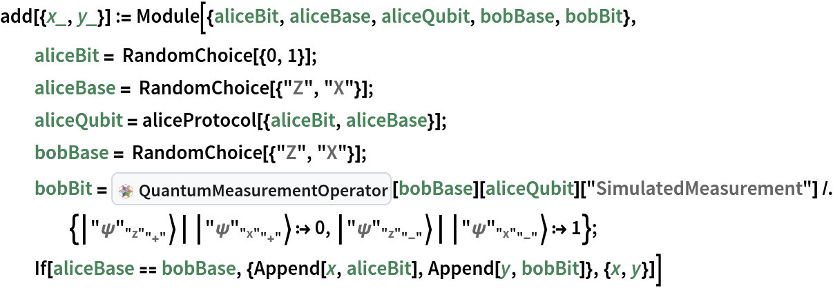 add[{x_, y_}] := Module[{aliceBit, aliceBase, aliceQubit, bobBase, bobBit},
  aliceBit = RandomChoice[{0, 1}];
  aliceBase = RandomChoice[{"Z", "X"}];
  aliceQubit = aliceProtocol[{aliceBit, aliceBase}];
  bobBase = RandomChoice[{"Z", "X"}];
  bobBit = InterpretationBox[FrameBox[TagBox[TooltipBox[PaneBox[GridBox[List[List[GraphicsBox[List[Thickness[0.015384615384615385`], StyleBox[List[FilledCurveBox[List[List[List[0, 2, 0], List[0, 1, 0], List[0, 1, 0], List[0, 1, 0]], List[List[0, 2, 0], List[0, 1, 0], List[0, 1, 0], List[0, 1, 0]], List[List[0, 2, 0], List[0, 1, 0], List[0, 1, 0], List[0, 1, 0]]], List[List[List[19.29685914516449`, 56.875006675720215`], List[32.49997329711914`, 64.49218791723251`], List[45.70308744907379`, 56.875006675720215`], List[32.49997329711914`, 49.257825434207916`], List[19.29685914516449`, 56.875006675720215`]], List[List[21.328107476234436`, 56.875006675720215`], List[32.49997329711914`, 63.32422015108166`], List[43.671839118003845`, 56.875006675720215`], List[32.49997329711914`, 50.42579283714326`], List[21.328107476234436`, 56.875006675720215`]], List[List[33.00778537988663`, 33.26174482703209`], List[33.00778537988663`, 48.496107310056686`], List[46.21089953184128`, 56.113288551568985`], List[46.21089953184128`, 40.87892606854439`], List[33.00778537988663`, 33.26174482703209`]]]]], List[FaceForm[RGBColor[0.7019607843137254`, 0.6039215686274509`, 0.788235294117647`, 1.`]]], Rule[StripOnInput, False]], StyleBox[List[FilledCurveBox[List[List[List[0, 2, 0], List[0, 1, 0], List[0, 1, 0], List[0, 1, 0]]], List[List[List[31.992161214351654`, 33.26174482703209`], List[18.789047062397003`, 40.87892606854439`], List[18.789047062397003`, 56.113288551568985`], List[31.992161214351654`, 48.496107310056686`], List[31.992161214351654`, 33.26174482703209`]]]]], List[FaceForm[RGBColor[0.5372549019607843`, 0.403921568627451`, 0.6745098039215687`, 1.`]]], Rule[StripOnInput, False]], StyleBox[List[FilledCurveBox[List[List[List[0, 2, 0], List[0, 1, 0], List[0, 1, 0], List[0, 1, 0]], List[List[0, 2, 0], List[0, 1, 0], List[0, 1, 0], List[0, 1, 0]], List[List[0, 2, 0], List[0, 1, 0], List[0, 1, 0], List[0, 1, 0]]], List[List[List[17.77342289686203`, 8.886764854192734`], List[4.570308744907379`, 16.503946095705032`], List[4.570308744907379`, 31.73830857872963`], List[17.77342289686203`, 24.12112733721733`], List[17.77342289686203`, 8.886764854192734`]], List[List[16.757798731327057`, 10.664107143878937`], List[5.585932910442352`, 17.113319045306525`], List[5.585932910442352`, 29.960966289043427`], List[16.757798731327057`, 23.511754387615838`], List[16.757798731327057`, 10.664107143878937`]], List[List[31.484349131584167`, 32.50002670288086`], List[18.281234979629517`, 40.11720794439316`], List[5.078120827674866`, 32.50002670288086`], List[18.281234979629517`, 24.88284546136856`], List[31.484349131584167`, 32.50002670288086`]]]]], List[FaceForm[RGBColor[0.6352941176470588`, 0.7333333333333333`, 0.8313725490196079`, 1.`]]], Rule[StripOnInput, False]], StyleBox[List[FilledCurveBox[List[List[List[0, 2, 0], List[0, 1, 0], List[0, 1, 0], List[0, 1, 0]]], List[List[List[31.992161214351654`, 31.73830857872963`], List[18.789047062397003`, 24.12112733721733`], List[18.789047062397003`, 8.886764854192734`], List[31.992161214351654`, 16.503946095705032`], List[31.992161214351654`, 31.73830857872963`]]]]], List[FaceForm[RGBColor[0.2901960784313726`, 0.40784313725490196`, 0.5764705882352941`, 1.`]]], Rule[StripOnInput, False]], StyleBox[List[FilledCurveBox[List[List[List[0, 2, 0], List[0, 1, 0], List[0, 1, 0], List[0, 1, 0]], List[List[0, 2, 0], List[0, 1, 0], List[0, 1, 0], List[0, 1, 0]], List[List[0, 2, 0], List[0, 1, 0], List[0, 1, 0], List[0, 1, 0]]], List[List[List[47.22652369737625`, 8.886764854192734`], List[47.22652369737625`, 24.12112733721733`], List[60.4296378493309`, 31.73830857872963`], List[60.4296378493309`, 16.503946095705032`], List[47.22652369737625`, 8.886764854192734`]], List[List[48.242147862911224`, 10.664107143878937`], List[48.242147862911224`, 23.511754387615838`], List[59.41401368379593`, 29.960966289043427`], List[59.41401368379593`, 17.113319045306525`], List[48.242147862911224`, 10.664107143878937`]], List[List[33.515597462654114`, 32.50002670288086`], List[46.718711614608765`, 40.11720794439316`], List[59.921825766563416`, 32.50002670288086`], List[46.718711614608765`, 24.88284546136856`], List[33.515597462654114`, 32.50002670288086`]]]]], List[FaceForm[RGBColor[0.6`, 0.6`, 0.37254901960784315`, 1.`]]], Rule[StripOnInput, False]], StyleBox[List[FilledCurveBox[List[List[List[0, 2, 0], List[0, 1, 0], List[0, 1, 0], List[0, 1, 0]]], List[List[List[33.00778537988663`, 31.73830857872963`], List[33.00778537988663`, 16.503946095705032`], List[46.21089953184128`, 8.886764854192734`], List[46.21089953184128`, 24.12112733721733`], List[33.00778537988663`, 31.73830857872963`]]]]], List[FaceForm[RGBColor[0.396078431372549`, 0.6039215686274509`, 0.30196078431372547`, 1.`]]], Rule[StripOnInput, False]], StyleBox[List[FilledCurveBox[List[List[List[0, 2, 0], List[0, 1, 0], List[0, 1, 0], List[0, 1, 0]], List[List[0, 2, 0], List[0, 1, 0], List[0, 1, 0], List[0, 1, 0]], List[List[0, 2, 0], List[0, 1, 0], List[0, 1, 0], List[0, 1, 0]], List[List[0, 2, 0], List[0, 1, 0], List[0, 1, 0], List[0, 1, 0]], List[List[0, 2, 0], List[0, 1, 0], List[0, 1, 0], List[0, 1, 0]], List[List[0, 2, 0], List[0, 1, 0], List[0, 1, 0], List[0, 1, 0]]], List[List[List[5.585932910442352`, 35.03908711671829`], List[5.585932910442352`, 47.88673242330583`], List[16.757798731327057`, 54.33594626188278`], List[16.757798731327057`, 41.488300955295244`], List[5.585932910442352`, 35.03908711671829`]], List[List[4.570308744907379`, 33.26174482703209`], List[4.570308744907379`, 48.496107310056686`], List[17.77342289686203`, 56.113288551568985`], List[17.77342289686203`, 40.87892606854439`], List[4.570308744907379`, 33.26174482703209`]], List[List[60.4296378493309`, 33.26174482703209`], List[47.22652369737625`, 40.87892606854439`], List[47.22652369737625`, 56.113288551568985`], List[60.4296378493309`, 48.496107310056686`], List[60.4296378493309`, 33.26174482703209`]], List[List[59.41401368379593`, 35.03908711671829`], List[48.242147862911224`, 41.488300955295244`], List[48.242147862911224`, 54.33594626188278`], List[59.41401368379593`, 47.88673242330583`], List[59.41401368379593`, 35.03908711671829`]], List[List[19.29685914516449`, 8.125046730041504`], List[32.49997329711914`, 15.742227971553802`], List[45.70308744907379`, 8.125046730041504`], List[32.49997329711914`, 0.5078654885292053`], List[19.29685914516449`, 8.125046730041504`]], List[List[21.328107476234436`, 8.125046730041504`], List[32.49997329711914`, 14.574258631469093`], List[43.671839118003845`, 8.125046730041504`], List[32.49997329711914`, 1.6758348286139153`], List[21.328107476234436`, 8.125046730041504`]]]]], List[FaceForm[RGBColor[0.9607843137254902`, 0.5098039215686274`, 0.20784313725490197`, 1.`]]], Rule[StripOnInput, False]], StyleBox[List[FilledCurveBox[List[List[List[1, 4, 3], List[1, 3, 3], List[1, 3, 3], List[1, 3, 3]]], List[List[List[7.109369158744812`, 32.50002670288086`], List[7.109369158744812`, 31.097747524374427`], List[5.972591313425198`, 29.960966289043427`], List[4.570308744907379`, 29.960966289043427`], List[3.168024481383867`, 29.960966289043427`], List[2.0312483310699463`, 31.097747524374427`], List[2.0312483310699463`, 32.50002670288086`], List[2.0312483310699463`, 33.90230975568602`], List[3.168024481383867`, 35.03908711671829`], List[4.570308744907379`, 35.03908711671829`], List[5.972591313425198`, 35.03908711671829`], List[7.109369158744812`, 33.90230975568602`], List[7.109369158744812`, 32.50002670288086`]]]]], List[FaceForm[RGBColor[0.9607843137254902`, 0.5098039215686274`, 0.20784313725490197`, 1.`]]], Rule[StripOnInput, False]], StyleBox[List[FilledCurveBox[List[List[List[1, 4, 3], List[1, 3, 3], List[1, 3, 3], List[1, 3, 3]]], List[List[List[20.82029539346695`, 56.36719459295273`], List[20.82029539346695`, 54.96491250872225`], List[19.683518032434677`, 53.828134179115295`], List[18.281234979629517`, 53.828134179115295`], List[16.878951926824357`, 53.828134179115295`], List[15.742174565792084`, 54.96491250872225`], List[15.742174565792084`, 56.36719459295273`], List[15.742174565792084`, 57.76947716147055`], List[16.878951926824357`, 58.90625500679016`], List[18.281234979629517`, 58.90625500679016`], List[19.683518032434677`, 58.90625500679016`], List[20.82029539346695`, 57.76947716147055`], List[20.82029539346695`, 56.36719459295273`]]]]], List[FaceForm[RGBColor[0.9607843137254902`, 0.5098039215686274`, 0.20784313725490197`, 1.`]]], Rule[StripOnInput, False]], StyleBox[List[FilledCurveBox[List[List[List[1, 4, 3], List[1, 3, 3], List[1, 3, 3], List[1, 3, 3]]], List[List[List[20.82029539346695`, 40.625020027160645`], List[20.82029539346695`, 39.222736974355485`], List[19.683518032434677`, 38.08595961332321`], List[18.281234979629517`, 38.08595961332321`], List[16.878951926824357`, 38.08595961332321`], List[15.742174565792084`, 39.222736974355485`], List[15.742174565792084`, 40.625020027160645`], List[15.742174565792084`, 42.027303079965804`], List[16.878951926824357`, 43.16408044099808`], List[18.281234979629517`, 43.16408044099808`], List[19.683518032434677`, 43.16408044099808`], List[20.82029539346695`, 42.027303079965804`], List[20.82029539346695`, 40.625020027160645`]]]]], List[FaceForm[RGBColor[0.9607843137254902`, 0.5098039215686274`, 0.20784313725490197`, 1.`]]], Rule[StripOnInput, False]], StyleBox[List[FilledCurveBox[List[List[List[1, 4, 3], List[1, 3, 3], List[1, 3, 3], List[1, 3, 3]]], List[List[List[20.82029539346695`, 24.375033378601074`], List[20.82029539346695`, 22.97275420009464`], List[19.683518032434677`, 21.83597296476364`], List[18.281234979629517`, 21.83597296476364`], List[16.878951926824357`, 21.83597296476364`], List[15.742174565792084`, 22.97275420009464`], List[15.742174565792084`, 24.375033378601074`], List[15.742174565792084`, 25.777316431406234`], List[16.878951926824357`, 26.914093792438507`], List[18.281234979629517`, 26.914093792438507`], List[19.683518032434677`, 26.914093792438507`], List[20.82029539346695`, 25.777316431406234`], List[20.82029539346695`, 24.375033378601074`]]]]], List[FaceForm[RGBColor[0.9607843137254902`, 0.5098039215686274`, 0.20784313725490197`, 1.`]]], Rule[StripOnInput, False]], StyleBox[List[FilledCurveBox[List[List[List[1, 4, 3], List[1, 3, 3], List[1, 3, 3], List[1, 3, 3]]], List[List[List[20.82029539346695`, 8.63285881280899`], List[20.82029539346695`, 7.230591257198739`], List[19.683518032434677`, 6.093798398971558`], List[18.281234979629517`, 6.093798398971558`], List[16.878951926824357`, 6.093798398971558`], List[15.742174565792084`, 7.230591257198739`], List[15.742174565792084`, 8.63285881280899`], List[15.742174565792084`, 10.035130242717969`], List[16.878951926824357`, 11.171919226646423`], List[18.281234979629517`, 11.171919226646423`], List[19.683518032434677`, 11.171919226646423`], List[20.82029539346695`, 10.035130242717969`], List[20.82029539346695`, 8.63285881280899`]]]]], List[FaceForm[RGBColor[0.9607843137254902`, 0.5098039215686274`, 0.20784313725490197`, 1.`]]], Rule[StripOnInput, False]], StyleBox[List[FilledCurveBox[List[List[List[1, 4, 3], List[1, 3, 3], List[1, 3, 3], List[1, 3, 3]]], List[List[List[35.03903371095657`, 48.75001335144043`], List[35.03903371095657`, 47.34773029863527`], List[33.90225247562557`, 46.210952937603`], List[32.49997329711914`, 46.210952937603`], List[31.09769024431398`, 46.210952937603`], List[29.960912883281708`, 47.34773029863527`], List[29.960912883281708`, 48.75001335144043`], List[29.960912883281708`, 50.15229543567091`], List[31.09769024431398`, 51.28907376527786`], List[32.49997329711914`, 51.28907376527786`], List[33.90225247562557`, 51.28907376527786`], List[35.03903371095657`, 50.15229543567091`], List[35.03903371095657`, 48.75001335144043`]]]]], List[FaceForm[RGBColor[0.9607843137254902`, 0.5098039215686274`, 0.20784313725490197`, 1.`]]], Rule[StripOnInput, False]], StyleBox[List[FilledCurveBox[List[List[List[1, 4, 3], List[1, 3, 3], List[1, 3, 3], List[1, 3, 3]]], List[List[List[35.03903371095657`, 32.50002670288086`], List[35.03903371095657`, 31.097747524374427`], List[33.90225247562557`, 29.960966289043427`], List[32.49997329711914`, 29.960966289043427`], List[31.09769024431398`, 29.960966289043427`], List[29.960912883281708`, 31.097747524374427`], List[29.960912883281708`, 32.50002670288086`], List[29.960912883281708`, 33.90230975568602`], List[31.09769024431398`, 35.03908711671829`], List[32.49997329711914`, 35.03908711671829`], List[33.90225247562557`, 35.03908711671829`], List[35.03903371095657`, 33.90230975568602`], List[35.03903371095657`, 32.50002670288086`]]]]], List[FaceForm[RGBColor[0.9607843137254902`, 0.5098039215686274`, 0.20784313725490197`, 1.`]]], Rule[StripOnInput, False]], StyleBox[List[FilledCurveBox[List[List[List[1, 4, 3], List[1, 3, 3], List[1, 3, 3], List[1, 3, 3]]], List[List[List[35.03903371095657`, 16.25004005432129`], List[35.03903371095657`, 14.847760875814856`], List[33.90225247562557`, 13.710979640483856`], List[32.49997329711914`, 13.710979640483856`], List[31.09769024431398`, 13.710979640483856`], List[29.960912883281708`, 14.847760875814856`], List[29.960912883281708`, 16.25004005432129`], List[29.960912883281708`, 17.65232310712645`], List[31.09769024431398`, 18.789100468158722`], List[32.49997329711914`, 18.789100468158722`], List[33.90225247562557`, 18.789100468158722`], List[35.03903371095657`, 17.65232310712645`], List[35.03903371095657`, 16.25004005432129`]]]]], List[FaceForm[RGBColor[0.9607843137254902`, 0.5098039215686274`, 0.20784313725490197`, 1.`]]], Rule[StripOnInput, False]], StyleBox[List[FilledCurveBox[List[List[List[1, 4, 3], List[1, 3, 3], List[1, 3, 3], List[1, 3, 3]]], List[List[List[49.2577720284462`, 56.36719459295273`], List[49.2577720284462`, 54.96491250872225`], List[48.1209907931152`, 53.828134179115295`], List[46.718711614608765`, 53.828134179115295`], List[45.316428561803605`, 53.828134179115295`], List[44.17965120077133`, 54.96491250872225`], List[44.17965120077133`, 56.36719459295273`], List[44.17965120077133`, 57.76947716147055`], List[45.316428561803605`, 58.90625500679016`], List[46.718711614608765`, 58.90625500679016`], List[48.1209907931152`, 58.90625500679016`], List[49.2577720284462`, 57.76947716147055`], List[49.2577720284462`, 56.36719459295273`]]]]], List[FaceForm[RGBColor[0.9607843137254902`, 0.5098039215686274`, 0.20784313725490197`, 1.`]]], Rule[StripOnInput, False]], StyleBox[List[FilledCurveBox[List[List[List[1, 4, 3], List[1, 3, 3], List[1, 3, 3], List[1, 3, 3]]], List[List[List[49.2577720284462`, 40.625020027160645`], List[49.2577720284462`, 39.222736974355485`], List[48.1209907931152`, 38.08595961332321`], List[46.718711614608765`, 38.08595961332321`], List[45.316428561803605`, 38.08595961332321`], List[44.17965120077133`, 39.222736974355485`], List[44.17965120077133`, 40.625020027160645`], List[44.17965120077133`, 42.027303079965804`], List[45.316428561803605`, 43.16408044099808`], List[46.718711614608765`, 43.16408044099808`], List[48.1209907931152`, 43.16408044099808`], List[49.2577720284462`, 42.027303079965804`], List[49.2577720284462`, 40.625020027160645`]]]]], List[FaceForm[RGBColor[0.9607843137254902`, 0.5098039215686274`, 0.20784313725490197`, 1.`]]], Rule[StripOnInput, False]], StyleBox[List[FilledCurveBox[List[List[List[1, 4, 3], List[1, 3, 3], List[1, 3, 3], List[1, 3, 3]]], List[List[List[49.2577720284462`, 24.375033378601074`], List[49.2577720284462`, 22.97275420009464`], List[48.1209907931152`, 21.83597296476364`], List[46.718711614608765`, 21.83597296476364`], List[45.316428561803605`, 21.83597296476364`], List[44.17965120077133`, 22.97275420009464`], List[44.17965120077133`, 24.375033378601074`], List[44.17965120077133`, 25.777316431406234`], List[45.316428561803605`, 26.914093792438507`], List[46.718711614608765`, 26.914093792438507`], List[48.1209907931152`, 26.914093792438507`], List[49.2577720284462`, 25.777316431406234`], List[49.2577720284462`, 24.375033378601074`]]]]], List[FaceForm[RGBColor[0.9607843137254902`, 0.5098039215686274`, 0.20784313725490197`, 1.`]]], Rule[StripOnInput, False]], StyleBox[List[FilledCurveBox[List[List[List[1, 4, 3], List[1, 3, 3], List[1, 3, 3], List[1, 3, 3]]], List[List[List[49.2577720284462`, 8.63285881280899`], List[49.2577720284462`, 7.230591257198739`], List[48.1209907931152`, 6.093798398971558`], List[46.718711614608765`, 6.093798398971558`], List[45.316428561803605`, 6.093798398971558`], List[44.17965120077133`, 7.230591257198739`], List[44.17965120077133`, 8.63285881280899`], List[44.17965120077133`, 10.035130242717969`], List[45.316428561803605`, 11.171919226646423`], List[46.718711614608765`, 11.171919226646423`], List[48.1209907931152`, 11.171919226646423`], List[49.2577720284462`, 10.035130242717969`], List[49.2577720284462`, 8.63285881280899`]]]]], List[FaceForm[RGBColor[0.9607843137254902`, 0.5098039215686274`, 0.20784313725490197`, 1.`]]], Rule[StripOnInput, False]], StyleBox[List[FilledCurveBox[List[List[List[1, 4, 3], List[1, 3, 3], List[1, 3, 3], List[1, 3, 3]]], List[List[List[62.968698263168335`, 32.50002670288086`], List[62.968698263168335`, 31.097747524374427`], List[61.83190540494115`, 29.960966289043427`], List[60.4296378493309`, 29.960966289043427`], List[59.027366419421924`, 29.960966289043427`], List[57.89057743549347`, 31.097747524374427`], List[57.89057743549347`, 32.50002670288086`], List[57.89057743549347`, 33.90230975568602`], List[59.027366419421924`, 35.03908711671829`], List[60.4296378493309`, 35.03908711671829`], List[61.83190540494115`, 35.03908711671829`], List[62.968698263168335`, 33.90230975568602`], List[62.968698263168335`, 32.50002670288086`]]]]], List[FaceForm[RGBColor[0.9607843137254902`, 0.5098039215686274`, 0.20784313725490197`, 1.`]]], Rule[StripOnInput, False]]], List[Rule[BaselinePosition, Scaled[0.15`]], Rule[ImageSize, 10], Rule[ImageSize, List[Automatic, 35]]]], StyleBox[RowBox[List["QuantumMeasurementOperator", " "]], Rule[ShowAutoStyles, False], Rule[ShowStringCharacters, False], Rule[FontSize, Times[0.9`, Inherited]], Rule[FontColor, GrayLevel[0.1`]]]]], Rule[GridBoxSpacings, List[Rule["Columns", List[List[0.25`]]]]]], Rule[Alignment, List[Left, Baseline]], Rule[BaselinePosition, Baseline], Rule[FrameMargins, List[List[3, 0], List[0, 0]]], Rule[BaseStyle, List[Rule[LineSpacing, List[0, 0]], Rule[LineBreakWithin, False]]]], RowBox[List["PacletSymbol", "[", RowBox[List["\"Wolfram/QuantumFramework\"", ",", "\"QuantumMeasurementOperator\""]], "]"]], Rule[TooltipStyle, List[Rule[ShowAutoStyles, True], Rule[ShowStringCharacters, True]]]], Function[Annotation[Slot[1], Style[Defer[PacletSymbol["Wolfram/QuantumFramework", "QuantumMeasurementOperator"]], Rule[ShowStringCharacters, True]], "Tooltip"]]], Rule[Background, RGBColor[0.968`, 0.976`, 0.984`]], Rule[BaselinePosition, Baseline], Rule[DefaultBaseStyle, List[]], Rule[FrameMargins, List[List[0, 0], List[1, 1]]], Rule[FrameStyle, RGBColor[0.831`, 0.847`, 0.85`]], Rule[RoundingRadius, 4]], PacletSymbol["Wolfram/QuantumFramework", "QuantumMeasurementOperator"], Rule[Selectable, False], Rule[SelectWithContents, True], Rule[BoxID, "PacletSymbolBox"]][bobBase][
      aliceQubit][
     "SimulatedMeasurement"] /. {Wolfram`QuantumFramework`QuditName[
Subscript["\[Psi]", 
Subscript["z", "+"]], "Dual" -> False] | Wolfram`QuantumFramework`QuditName[
Subscript["\[Psi]", 
Subscript["x", "+"]], "Dual" -> False] :> 0, Wolfram`QuantumFramework`QuditName[
Subscript["\[Psi]", 
Subscript["z", "-"]], "Dual" -> False] | Wolfram`QuantumFramework`QuditName[
Subscript["\[Psi]", 
Subscript["x", "-"]], "Dual" -> False] :> 1};
  If[aliceBase == bobBase, {Append[x, aliceBit], Append[y, bobBit]}, {x, y}]]