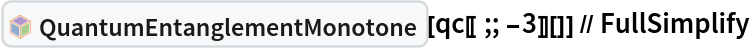 InterpretationBox[FrameBox[TagBox[TooltipBox[PaneBox[GridBox[List[List[GraphicsBox[List[Thickness[0.0025`], List[FaceForm[List[RGBColor[0.9607843137254902`, 0.5058823529411764`, 0.19607843137254902`], Opacity[1.`]]], FilledCurveBox[List[List[List[0, 2, 0], List[0, 1, 0], List[0, 1, 0], List[0, 1, 0], List[0, 1, 0]], List[List[0, 2, 0], List[0, 1, 0], List[0, 1, 0], List[0, 1, 0], List[0, 1, 0]], List[List[0, 2, 0], List[0, 1, 0], List[0, 1, 0], List[0, 1, 0], List[0, 1, 0], List[0, 1, 0]], List[List[0, 2, 0], List[1, 3, 3], List[0, 1, 0], List[1, 3, 3], List[0, 1, 0], List[1, 3, 3], List[0, 1, 0], List[1, 3, 3], List[1, 3, 3], List[0, 1, 0], List[1, 3, 3], List[0, 1, 0], List[1, 3, 3]]], List[List[List[205.`, 22.863691329956055`], List[205.`, 212.31669425964355`], List[246.01799774169922`, 235.99870109558105`], List[369.0710144042969`, 307.0436840057373`], List[369.0710144042969`, 117.59068870544434`], List[205.`, 22.863691329956055`]], List[List[30.928985595703125`, 307.0436840057373`], List[153.98200225830078`, 235.99870109558105`], List[195.`, 212.31669425964355`], List[195.`, 22.863691329956055`], List[30.928985595703125`, 117.59068870544434`], List[30.928985595703125`, 307.0436840057373`]], List[List[200.`, 410.42970085144043`], List[364.0710144042969`, 315.7036876678467`], List[241.01799774169922`, 244.65868949890137`], List[200.`, 220.97669792175293`], List[158.98200225830078`, 244.65868949890137`], List[35.928985595703125`, 315.7036876678467`], List[200.`, 410.42970085144043`]], List[List[376.5710144042969`, 320.03370475769043`], List[202.5`, 420.53370475769043`], List[200.95300006866455`, 421.42667961120605`], List[199.04699993133545`, 421.42667961120605`], List[197.5`, 420.53370475769043`], List[23.428985595703125`, 320.03370475769043`], List[21.882003784179688`, 319.1406993865967`], List[20.928985595703125`, 317.4896984100342`], List[20.928985595703125`, 315.7036876678467`], List[20.928985595703125`, 114.70369529724121`], List[20.928985595703125`, 112.91769218444824`], List[21.882003784179688`, 111.26669120788574`], List[23.428985595703125`, 110.37369346618652`], List[197.5`, 9.87369155883789`], List[198.27300024032593`, 9.426692008972168`], List[199.13700008392334`, 9.203690528869629`], List[200.`, 9.203690528869629`], List[200.86299991607666`, 9.203690528869629`], List[201.72699999809265`, 9.426692008972168`], List[202.5`, 9.87369155883789`], List[376.5710144042969`, 110.37369346618652`], List[378.1179962158203`, 111.26669120788574`], List[379.0710144042969`, 112.91769218444824`], List[379.0710144042969`, 114.70369529724121`], List[379.0710144042969`, 315.7036876678467`], List[379.0710144042969`, 317.4896984100342`], List[378.1179962158203`, 319.1406993865967`], List[376.5710144042969`, 320.03370475769043`]]]]], List[FaceForm[List[RGBColor[0.5529411764705883`, 0.6745098039215687`, 0.8117647058823529`], Opacity[1.`]]], FilledCurveBox[List[List[List[0, 2, 0], List[0, 1, 0], List[0, 1, 0], List[0, 1, 0]]], List[List[List[44.92900085449219`, 282.59088134765625`], List[181.00001525878906`, 204.0298843383789`], List[181.00001525878906`, 46.90887451171875`], List[44.92900085449219`, 125.46986389160156`], List[44.92900085449219`, 282.59088134765625`]]]]], List[FaceForm[List[RGBColor[0.6627450980392157`, 0.803921568627451`, 0.5686274509803921`], Opacity[1.`]]], FilledCurveBox[List[List[List[0, 2, 0], List[0, 1, 0], List[0, 1, 0], List[0, 1, 0]]], List[List[List[355.0710144042969`, 282.59088134765625`], List[355.0710144042969`, 125.46986389160156`], List[219.`, 46.90887451171875`], List[219.`, 204.0298843383789`], List[355.0710144042969`, 282.59088134765625`]]]]], List[FaceForm[List[RGBColor[0.6901960784313725`, 0.5882352941176471`, 0.8117647058823529`], Opacity[1.`]]], FilledCurveBox[List[List[List[0, 2, 0], List[0, 1, 0], List[0, 1, 0], List[0, 1, 0]]], List[List[List[200.`, 394.0606994628906`], List[336.0710144042969`, 315.4997024536133`], List[200.`, 236.93968200683594`], List[63.928985595703125`, 315.4997024536133`], List[200.`, 394.0606994628906`]]]]]], List[Rule[BaselinePosition, Scaled[0.15`]], Rule[ImageSize, 10], Rule[ImageSize, 15]]], StyleBox[RowBox[List["QuantumEntanglementMonotone", " "]], Rule[ShowAutoStyles, False], Rule[ShowStringCharacters, False], Rule[FontSize, Times[0.9`, Inherited]], Rule[FontColor, GrayLevel[0.1`]]]]], Rule[GridBoxSpacings, List[Rule["Columns", List[List[0.25`]]]]]], Rule[Alignment, List[Left, Baseline]], Rule[BaselinePosition, Baseline], Rule[FrameMargins, List[List[3, 0], List[0, 0]]], Rule[BaseStyle, List[Rule[LineSpacing, List[0, 0]], Rule[LineBreakWithin, False]]]], RowBox[List["PacletSymbol", "[", RowBox[List["\"Wolfram/QuantumFramework\"", ",", "\"Wolfram`QuantumFramework`QuantumEntanglementMonotone\""]], "]"]], Rule[TooltipStyle, List[Rule[ShowAutoStyles, True], Rule[ShowStringCharacters, True]]]], Function[Annotation[Slot[1], Style[Defer[PacletSymbol["Wolfram/QuantumFramework", "Wolfram`QuantumFramework`QuantumEntanglementMonotone"]], Rule[ShowStringCharacters, True]], "Tooltip"]]], Rule[Background, RGBColor[0.968`, 0.976`, 0.984`]], Rule[BaselinePosition, Baseline], Rule[DefaultBaseStyle, List[]], Rule[FrameMargins, List[List[0, 0], List[1, 1]]], Rule[FrameStyle, RGBColor[0.831`, 0.847`, 0.85`]], Rule[RoundingRadius, 4]], PacletSymbol["Wolfram/QuantumFramework", "Wolfram`QuantumFramework`QuantumEntanglementMonotone"], Rule[Selectable, False], Rule[SelectWithContents, True], Rule[BoxID, "PacletSymbolBox"]][
  qc[[;; -3]][]] // FullSimplify