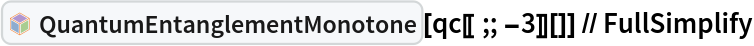 InterpretationBox[FrameBox[TagBox[TooltipBox[PaneBox[GridBox[List[List[GraphicsBox[List[Thickness[0.0025`], List[FaceForm[List[RGBColor[0.9607843137254902`, 0.5058823529411764`, 0.19607843137254902`], Opacity[1.`]]], FilledCurveBox[List[List[List[0, 2, 0], List[0, 1, 0], List[0, 1, 0], List[0, 1, 0], List[0, 1, 0]], List[List[0, 2, 0], List[0, 1, 0], List[0, 1, 0], List[0, 1, 0], List[0, 1, 0]], List[List[0, 2, 0], List[0, 1, 0], List[0, 1, 0], List[0, 1, 0], List[0, 1, 0], List[0, 1, 0]], List[List[0, 2, 0], List[1, 3, 3], List[0, 1, 0], List[1, 3, 3], List[0, 1, 0], List[1, 3, 3], List[0, 1, 0], List[1, 3, 3], List[1, 3, 3], List[0, 1, 0], List[1, 3, 3], List[0, 1, 0], List[1, 3, 3]]], List[List[List[205.`, 22.863691329956055`], List[205.`, 212.31669425964355`], List[246.01799774169922`, 235.99870109558105`], List[369.0710144042969`, 307.0436840057373`], List[369.0710144042969`, 117.59068870544434`], List[205.`, 22.863691329956055`]], List[List[30.928985595703125`, 307.0436840057373`], List[153.98200225830078`, 235.99870109558105`], List[195.`, 212.31669425964355`], List[195.`, 22.863691329956055`], List[30.928985595703125`, 117.59068870544434`], List[30.928985595703125`, 307.0436840057373`]], List[List[200.`, 410.42970085144043`], List[364.0710144042969`, 315.7036876678467`], List[241.01799774169922`, 244.65868949890137`], List[200.`, 220.97669792175293`], List[158.98200225830078`, 244.65868949890137`], List[35.928985595703125`, 315.7036876678467`], List[200.`, 410.42970085144043`]], List[List[376.5710144042969`, 320.03370475769043`], List[202.5`, 420.53370475769043`], List[200.95300006866455`, 421.42667961120605`], List[199.04699993133545`, 421.42667961120605`], List[197.5`, 420.53370475769043`], List[23.428985595703125`, 320.03370475769043`], List[21.882003784179688`, 319.1406993865967`], List[20.928985595703125`, 317.4896984100342`], List[20.928985595703125`, 315.7036876678467`], List[20.928985595703125`, 114.70369529724121`], List[20.928985595703125`, 112.91769218444824`], List[21.882003784179688`, 111.26669120788574`], List[23.428985595703125`, 110.37369346618652`], List[197.5`, 9.87369155883789`], List[198.27300024032593`, 9.426692008972168`], List[199.13700008392334`, 9.203690528869629`], List[200.`, 9.203690528869629`], List[200.86299991607666`, 9.203690528869629`], List[201.72699999809265`, 9.426692008972168`], List[202.5`, 9.87369155883789`], List[376.5710144042969`, 110.37369346618652`], List[378.1179962158203`, 111.26669120788574`], List[379.0710144042969`, 112.91769218444824`], List[379.0710144042969`, 114.70369529724121`], List[379.0710144042969`, 315.7036876678467`], List[379.0710144042969`, 317.4896984100342`], List[378.1179962158203`, 319.1406993865967`], List[376.5710144042969`, 320.03370475769043`]]]]], List[FaceForm[List[RGBColor[0.5529411764705883`, 0.6745098039215687`, 0.8117647058823529`], Opacity[1.`]]], FilledCurveBox[List[List[List[0, 2, 0], List[0, 1, 0], List[0, 1, 0], List[0, 1, 0]]], List[List[List[44.92900085449219`, 282.59088134765625`], List[181.00001525878906`, 204.0298843383789`], List[181.00001525878906`, 46.90887451171875`], List[44.92900085449219`, 125.46986389160156`], List[44.92900085449219`, 282.59088134765625`]]]]], List[FaceForm[List[RGBColor[0.6627450980392157`, 0.803921568627451`, 0.5686274509803921`], Opacity[1.`]]], FilledCurveBox[List[List[List[0, 2, 0], List[0, 1, 0], List[0, 1, 0], List[0, 1, 0]]], List[List[List[355.0710144042969`, 282.59088134765625`], List[355.0710144042969`, 125.46986389160156`], List[219.`, 46.90887451171875`], List[219.`, 204.0298843383789`], List[355.0710144042969`, 282.59088134765625`]]]]], List[FaceForm[List[RGBColor[0.6901960784313725`, 0.5882352941176471`, 0.8117647058823529`], Opacity[1.`]]], FilledCurveBox[List[List[List[0, 2, 0], List[0, 1, 0], List[0, 1, 0], List[0, 1, 0]]], List[List[List[200.`, 394.0606994628906`], List[336.0710144042969`, 315.4997024536133`], List[200.`, 236.93968200683594`], List[63.928985595703125`, 315.4997024536133`], List[200.`, 394.0606994628906`]]]]]], List[Rule[BaselinePosition, Scaled[0.15`]], Rule[ImageSize, 10], Rule[ImageSize, 15]]], StyleBox[RowBox[List["QuantumEntanglementMonotone", " "]], Rule[ShowAutoStyles, False], Rule[ShowStringCharacters, False], Rule[FontSize, Times[0.9`, Inherited]], Rule[FontColor, GrayLevel[0.1`]]]]], Rule[GridBoxSpacings, List[Rule["Columns", List[List[0.25`]]]]]], Rule[Alignment, List[Left, Baseline]], Rule[BaselinePosition, Baseline], Rule[FrameMargins, List[List[3, 0], List[0, 0]]], Rule[BaseStyle, List[Rule[LineSpacing, List[0, 0]], Rule[LineBreakWithin, False]]]], RowBox[List["PacletSymbol", "[", RowBox[List["\"Wolfram/QuantumFramework\"", ",", "\"Wolfram`QuantumFramework`QuantumEntanglementMonotone\""]], "]"]], Rule[TooltipStyle, List[Rule[ShowAutoStyles, True], Rule[ShowStringCharacters, True]]]], Function[Annotation[Slot[1], Style[Defer[PacletSymbol["Wolfram/QuantumFramework", "Wolfram`QuantumFramework`QuantumEntanglementMonotone"]], Rule[ShowStringCharacters, True]], "Tooltip"]]], Rule[Background, RGBColor[0.968`, 0.976`, 0.984`]], Rule[BaselinePosition, Baseline], Rule[DefaultBaseStyle, List[]], Rule[FrameMargins, List[List[0, 0], List[1, 1]]], Rule[FrameStyle, RGBColor[0.831`, 0.847`, 0.85`]], Rule[RoundingRadius, 4]], PacletSymbol["Wolfram/QuantumFramework", "Wolfram`QuantumFramework`QuantumEntanglementMonotone"], Rule[Selectable, False], Rule[SelectWithContents, True], Rule[BoxID, "PacletSymbolBox"]][
  qc[[;; -3]][]] // FullSimplify