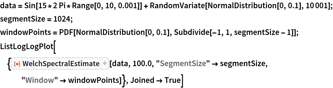 data = Sin[15*2 Pi*Range[0, 10, 0.001]] + RandomVariate[NormalDistribution[0, 0.1], 10001];
segmentSize = 1024;
windowPoints = PDF[NormalDistribution[0, 0.1], Subdivide[-1, 1, segmentSize - 1]];
ListLogLogPlot[{ResourceFunction["WelchSpectralEstimate"][data, 100.0,
    "SegmentSize" -> segmentSize, "Window" -> windowPoints]}, Joined -> True]