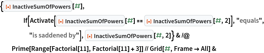 {ResourceFunction["InactiveSumOfPowers"][#], If[Activate[
      ResourceFunction["InactiveSumOfPowers"][#] == ResourceFunction["InactiveSumOfPowers"][#, 2]], "equals", "is saddened by"], ResourceFunction["InactiveSumOfPowers"][#, 2]} & /@ Prime[Range[Factorial[11], Factorial[11] + 3]] // Grid[#, Frame -> All] &