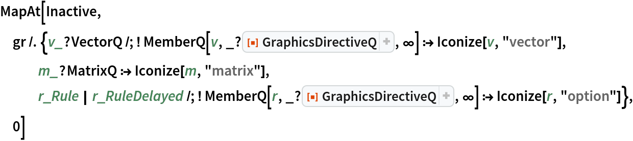 MapAt[Inactive, gr /. {v_?VectorQ /; ! MemberQ[v, _?ResourceFunction[
        "GraphicsDirectiveQ"], \[Infinity]] :> Iconize[v, "vector"],
   m_?MatrixQ :> Iconize[m, "matrix"], r_Rule | r_RuleDelayed /; ! MemberQ[r, _?ResourceFunction[
        "GraphicsDirectiveQ"], \[Infinity]] :> Iconize[r, "option"]},
  0]