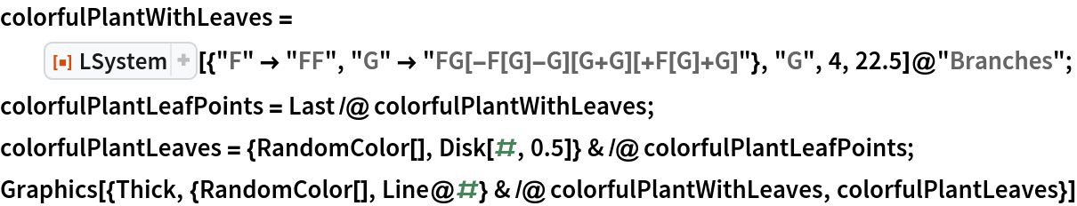 colorfulPlantWithLeaves = ResourceFunction[
    "LSystem"][{"F" -> "FF", "G" -> "FG[-F[G]-G][G+G][+F[G]+G]"}, "G",
     4, 22.5]@"Branches";
colorfulPlantLeafPoints = Last /@ colorfulPlantWithLeaves;
colorfulPlantLeaves = {RandomColor[], Disk[#, 0.5]} & /@ colorfulPlantLeafPoints;
Graphics[{Thick, {RandomColor[], Line@#} & /@ colorfulPlantWithLeaves,
   colorfulPlantLeaves}]