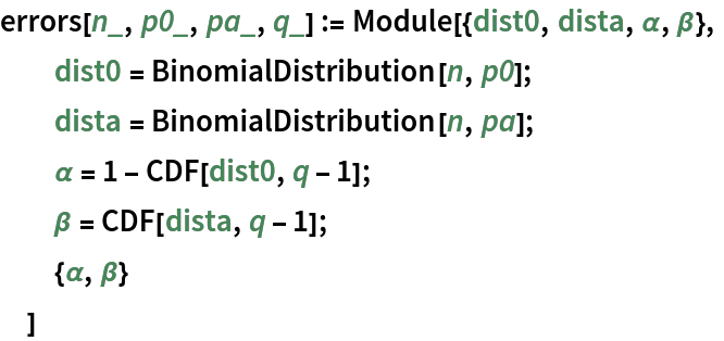 errors[n_, p0_, pa_, q_] := Module[{dist0, dista, \[Alpha], \[Beta]},
  dist0 = BinomialDistribution[n, p0];
  dista = BinomialDistribution[n, pa];
  \[Alpha] = 1 - CDF[dist0, q - 1];
  \[Beta] = CDF[dista, q - 1];
  {\[Alpha], \[Beta]}
  ]