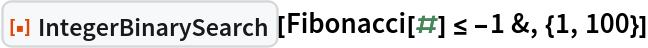 ResourceFunction["IntegerBinarySearch"][Fibonacci[#] <= -1 &, {1, 100}]