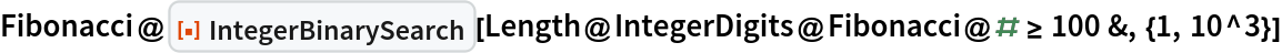 Fibonacci@
 ResourceFunction["IntegerBinarySearch"][
  Length@IntegerDigits@Fibonacci@# >= 100 &, {1, 10^3}]
