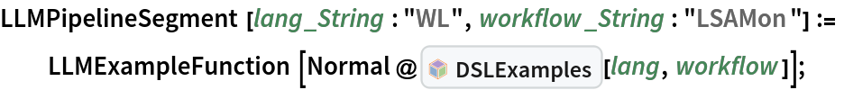 LLMPipelineSegment[lang_String : "WL", workflow_String : "LSAMon"] :=
  LLMExampleFunction[
   Normal@InterpretationBox[FrameBox[TagBox[TooltipBox[PaneBox[GridBox[List[List[GraphicsBox[List[Thickness[0.0025`], List[FaceForm[List[RGBColor[0.9607843137254902`, 0.5058823529411764`, 0.19607843137254902`], Opacity[1.`]]], FilledCurveBox[List[List[List[0, 2, 0], List[0, 1, 0], List[0, 1, 0], List[0, 1, 0], List[0, 1, 0]], List[List[0, 2, 0], List[0, 1, 0], List[0, 1, 0], List[0, 1, 0], List[0, 1, 0]], List[List[0, 2, 0], List[0, 1, 0], List[0, 1, 0], List[0, 1, 0], List[0, 1, 0], List[0, 1, 0]], List[List[0, 2, 0], List[1, 3, 3], List[0, 1, 0], List[1, 3, 3], List[0, 1, 0], List[1, 3, 3], List[0, 1, 0], List[1, 3, 3], List[1, 3, 3], List[0, 1, 0], List[1, 3, 3], List[0, 1, 0], List[1, 3, 3]]], List[List[List[205.`, 22.863691329956055`], List[205.`, 212.31669425964355`], List[246.01799774169922`, 235.99870109558105`], List[369.0710144042969`, 307.0436840057373`], List[369.0710144042969`, 117.59068870544434`], List[205.`, 22.863691329956055`]], List[List[30.928985595703125`, 307.0436840057373`], List[153.98200225830078`, 235.99870109558105`], List[195.`, 212.31669425964355`], List[195.`, 22.863691329956055`], List[30.928985595703125`, 117.59068870544434`], List[30.928985595703125`, 307.0436840057373`]], List[List[200.`, 410.42970085144043`], List[364.0710144042969`, 315.7036876678467`], List[241.01799774169922`, 244.65868949890137`], List[200.`, 220.97669792175293`], List[158.98200225830078`, 244.65868949890137`], List[35.928985595703125`, 315.7036876678467`], List[200.`, 410.42970085144043`]], List[List[376.5710144042969`, 320.03370475769043`], List[202.5`, 420.53370475769043`], List[200.95300006866455`, 421.42667961120605`], List[199.04699993133545`, 421.42667961120605`], List[197.5`, 420.53370475769043`], List[23.428985595703125`, 320.03370475769043`], List[21.882003784179688`, 319.1406993865967`], List[20.928985595703125`, 317.4896984100342`], List[20.928985595703125`, 315.7036876678467`], List[20.928985595703125`, 114.70369529724121`], List[20.928985595703125`, 112.91769218444824`], List[21.882003784179688`, 111.26669120788574`], List[23.428985595703125`, 110.37369346618652`], List[197.5`, 9.87369155883789`], List[198.27300024032593`, 9.426692008972168`], List[199.13700008392334`, 9.203690528869629`], List[200.`, 9.203690528869629`], List[200.86299991607666`, 9.203690528869629`], List[201.72699999809265`, 9.426692008972168`], List[202.5`, 9.87369155883789`], List[376.5710144042969`, 110.37369346618652`], List[378.1179962158203`, 111.26669120788574`], List[379.0710144042969`, 112.91769218444824`], List[379.0710144042969`, 114.70369529724121`], List[379.0710144042969`, 315.7036876678467`], List[379.0710144042969`, 317.4896984100342`], List[378.1179962158203`, 319.1406993865967`], List[376.5710144042969`, 320.03370475769043`]]]]], List[FaceForm[List[RGBColor[0.5529411764705883`, 0.6745098039215687`, 0.8117647058823529`], Opacity[1.`]]], FilledCurveBox[List[List[List[0, 2, 0], List[0, 1, 0], List[0, 1, 0], List[0, 1, 0]]], List[List[List[44.92900085449219`, 282.59088134765625`], List[181.00001525878906`, 204.0298843383789`], List[181.00001525878906`, 46.90887451171875`], List[44.92900085449219`, 125.46986389160156`], List[44.92900085449219`, 282.59088134765625`]]]]], List[FaceForm[List[RGBColor[0.6627450980392157`, 0.803921568627451`, 0.5686274509803921`], Opacity[1.`]]], FilledCurveBox[List[List[List[0, 2, 0], List[0, 1, 0], List[0, 1, 0], List[0, 1, 0]]], List[List[List[355.0710144042969`, 282.59088134765625`], List[355.0710144042969`, 125.46986389160156`], List[219.`, 46.90887451171875`], List[219.`, 204.0298843383789`], List[355.0710144042969`, 282.59088134765625`]]]]], List[FaceForm[List[RGBColor[0.6901960784313725`, 0.5882352941176471`, 0.8117647058823529`], Opacity[1.`]]], FilledCurveBox[List[List[List[0, 2, 0], List[0, 1, 0], List[0, 1, 0], List[0, 1, 0]]], List[List[List[200.`, 394.0606994628906`], List[336.0710144042969`, 315.4997024536133`], List[200.`, 236.93968200683594`], List[63.928985595703125`, 315.4997024536133`], List[200.`, 394.0606994628906`]]]]]], List[Rule[BaselinePosition, Scaled[0.15`]], Rule[ImageSize, 10], Rule[ImageSize, 15]]], StyleBox[RowBox[List["DSLExamples", " "]], Rule[ShowAutoStyles, False], Rule[ShowStringCharacters, False], Rule[FontSize, Times[0.9`, Inherited]], Rule[FontColor, GrayLevel[0.1`]]]]], Rule[GridBoxSpacings, List[Rule["Columns", List[List[0.25`]]]]]], Rule[Alignment, List[Left, Baseline]], Rule[BaselinePosition, Baseline], Rule[FrameMargins, List[List[3, 0], List[0, 0]]], Rule[BaseStyle, List[Rule[LineSpacing, List[0, 0]], Rule[LineBreakWithin, False]]]], RowBox[List["PacletSymbol", "[", RowBox[List["\"AntonAntonov/DSLExamples\"", ",", "\"AntonAntonov`DSLExamples`DSLExamples\""]], "]"]], Rule[TooltipStyle, List[Rule[ShowAutoStyles, True], Rule[ShowStringCharacters, True]]]], Function[Annotation[Slot[1], Style[Defer[PacletSymbol["AntonAntonov/DSLExamples", "AntonAntonov`DSLExamples`DSLExamples"]], Rule[ShowStringCharacters, True]], "Tooltip"]]], Rule[Background, RGBColor[0.968`, 0.976`, 0.984`]], Rule[BaselinePosition, Baseline], Rule[DefaultBaseStyle, List[]], Rule[FrameMargins, List[List[0, 0], List[1, 1]]], Rule[FrameStyle, RGBColor[0.831`, 0.847`, 0.85`]], Rule[RoundingRadius, 4]], PacletSymbol["AntonAntonov/DSLExamples", "AntonAntonov`DSLExamples`DSLExamples"], Rule[Selectable, False], Rule[SelectWithContents, True], Rule[BoxID, "PacletSymbolBox"]][lang, workflow]];