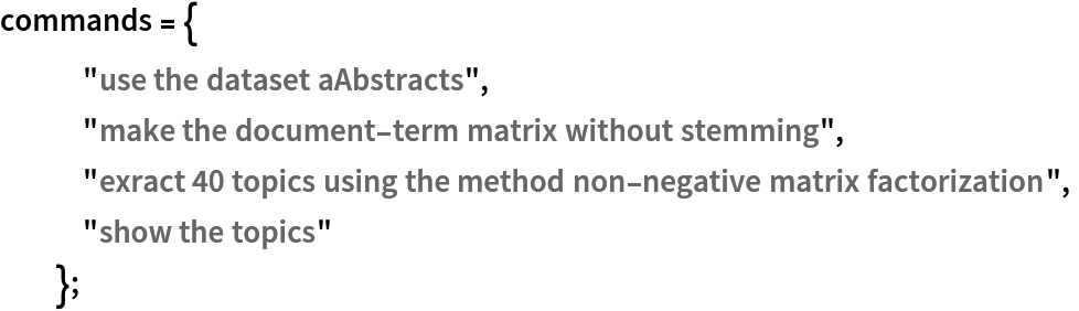 commands = {
   "use the dataset aAbstracts",
   "make the document-term matrix without stemming",
   "exract 40 topics using the method non-negative matrix factorization",
   "show the topics"
   };