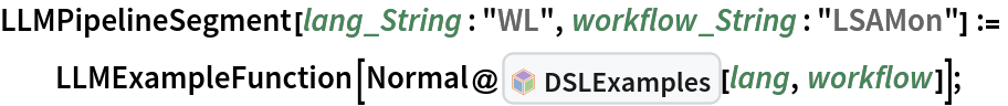 LLMPipelineSegment[lang_String : "WL", workflow_String : "LSAMon"] :=
  LLMExampleFunction[
   Normal@InterpretationBox[FrameBox[TagBox[TooltipBox[PaneBox[GridBox[List[List[GraphicsBox[List[Thickness[0.0025`], List[FaceForm[List[RGBColor[0.9607843137254902`, 0.5058823529411764`, 0.19607843137254902`], Opacity[1.`]]], FilledCurveBox[List[List[List[0, 2, 0], List[0, 1, 0], List[0, 1, 0], List[0, 1, 0], List[0, 1, 0]], List[List[0, 2, 0], List[0, 1, 0], List[0, 1, 0], List[0, 1, 0], List[0, 1, 0]], List[List[0, 2, 0], List[0, 1, 0], List[0, 1, 0], List[0, 1, 0], List[0, 1, 0], List[0, 1, 0]], List[List[0, 2, 0], List[1, 3, 3], List[0, 1, 0], List[1, 3, 3], List[0, 1, 0], List[1, 3, 3], List[0, 1, 0], List[1, 3, 3], List[1, 3, 3], List[0, 1, 0], List[1, 3, 3], List[0, 1, 0], List[1, 3, 3]]], List[List[List[205.`, 22.863691329956055`], List[205.`, 212.31669425964355`], List[246.01799774169922`, 235.99870109558105`], List[369.0710144042969`, 307.0436840057373`], List[369.0710144042969`, 117.59068870544434`], List[205.`, 22.863691329956055`]], List[List[30.928985595703125`, 307.0436840057373`], List[153.98200225830078`, 235.99870109558105`], List[195.`, 212.31669425964355`], List[195.`, 22.863691329956055`], List[30.928985595703125`, 117.59068870544434`], List[30.928985595703125`, 307.0436840057373`]], List[List[200.`, 410.42970085144043`], List[364.0710144042969`, 315.7036876678467`], List[241.01799774169922`, 244.65868949890137`], List[200.`, 220.97669792175293`], List[158.98200225830078`, 244.65868949890137`], List[35.928985595703125`, 315.7036876678467`], List[200.`, 410.42970085144043`]], List[List[376.5710144042969`, 320.03370475769043`], List[202.5`, 420.53370475769043`], List[200.95300006866455`, 421.42667961120605`], List[199.04699993133545`, 421.42667961120605`], List[197.5`, 420.53370475769043`], List[23.428985595703125`, 320.03370475769043`], List[21.882003784179688`, 319.1406993865967`], List[20.928985595703125`, 317.4896984100342`], List[20.928985595703125`, 315.7036876678467`], List[20.928985595703125`, 114.70369529724121`], List[20.928985595703125`, 112.91769218444824`], List[21.882003784179688`, 111.26669120788574`], List[23.428985595703125`, 110.37369346618652`], List[197.5`, 9.87369155883789`], List[198.27300024032593`, 9.426692008972168`], List[199.13700008392334`, 9.203690528869629`], List[200.`, 9.203690528869629`], List[200.86299991607666`, 9.203690528869629`], List[201.72699999809265`, 9.426692008972168`], List[202.5`, 9.87369155883789`], List[376.5710144042969`, 110.37369346618652`], List[378.1179962158203`, 111.26669120788574`], List[379.0710144042969`, 112.91769218444824`], List[379.0710144042969`, 114.70369529724121`], List[379.0710144042969`, 315.7036876678467`], List[379.0710144042969`, 317.4896984100342`], List[378.1179962158203`, 319.1406993865967`], List[376.5710144042969`, 320.03370475769043`]]]]], List[FaceForm[List[RGBColor[0.5529411764705883`, 0.6745098039215687`, 0.8117647058823529`], Opacity[1.`]]], FilledCurveBox[List[List[List[0, 2, 0], List[0, 1, 0], List[0, 1, 0], List[0, 1, 0]]], List[List[List[44.92900085449219`, 282.59088134765625`], List[181.00001525878906`, 204.0298843383789`], List[181.00001525878906`, 46.90887451171875`], List[44.92900085449219`, 125.46986389160156`], List[44.92900085449219`, 282.59088134765625`]]]]], List[FaceForm[List[RGBColor[0.6627450980392157`, 0.803921568627451`, 0.5686274509803921`], Opacity[1.`]]], FilledCurveBox[List[List[List[0, 2, 0], List[0, 1, 0], List[0, 1, 0], List[0, 1, 0]]], List[List[List[355.0710144042969`, 282.59088134765625`], List[355.0710144042969`, 125.46986389160156`], List[219.`, 46.90887451171875`], List[219.`, 204.0298843383789`], List[355.0710144042969`, 282.59088134765625`]]]]], List[FaceForm[List[RGBColor[0.6901960784313725`, 0.5882352941176471`, 0.8117647058823529`], Opacity[1.`]]], FilledCurveBox[List[List[List[0, 2, 0], List[0, 1, 0], List[0, 1, 0], List[0, 1, 0]]], List[List[List[200.`, 394.0606994628906`], List[336.0710144042969`, 315.4997024536133`], List[200.`, 236.93968200683594`], List[63.928985595703125`, 315.4997024536133`], List[200.`, 394.0606994628906`]]]]]], List[Rule[BaselinePosition, Scaled[0.15`]], Rule[ImageSize, 10], Rule[ImageSize, 15]]], StyleBox[RowBox[List["DSLExamples", " "]], Rule[ShowAutoStyles, False], Rule[ShowStringCharacters, False], Rule[FontSize, Times[0.9`, Inherited]], Rule[FontColor, GrayLevel[0.1`]]]]], Rule[GridBoxSpacings, List[Rule["Columns", List[List[0.25`]]]]]], Rule[Alignment, List[Left, Baseline]], Rule[BaselinePosition, Baseline], Rule[FrameMargins, List[List[3, 0], List[0, 0]]], Rule[BaseStyle, List[Rule[LineSpacing, List[0, 0]], Rule[LineBreakWithin, False]]]], RowBox[List["PacletSymbol", "[", RowBox[List["\"AntonAntonov/DSLExamples\"", ",", "\"AntonAntonov`DSLExamples`DSLExamples\""]], "]"]], Rule[TooltipStyle, List[Rule[ShowAutoStyles, True], Rule[ShowStringCharacters, True]]]], Function[Annotation[Slot[1], Style[Defer[PacletSymbol["AntonAntonov/DSLExamples", "AntonAntonov`DSLExamples`DSLExamples"]], Rule[ShowStringCharacters, True]], "Tooltip"]]], Rule[Background, RGBColor[0.968`, 0.976`, 0.984`]], Rule[BaselinePosition, Baseline], Rule[DefaultBaseStyle, List[]], Rule[FrameMargins, List[List[0, 0], List[1, 1]]], Rule[FrameStyle, RGBColor[0.831`, 0.847`, 0.85`]], Rule[RoundingRadius, 4]], PacletSymbol["AntonAntonov/DSLExamples", "AntonAntonov`DSLExamples`DSLExamples"], Rule[Selectable, False], Rule[SelectWithContents, True], Rule[BoxID, "PacletSymbolBox"]][lang, workflow]];